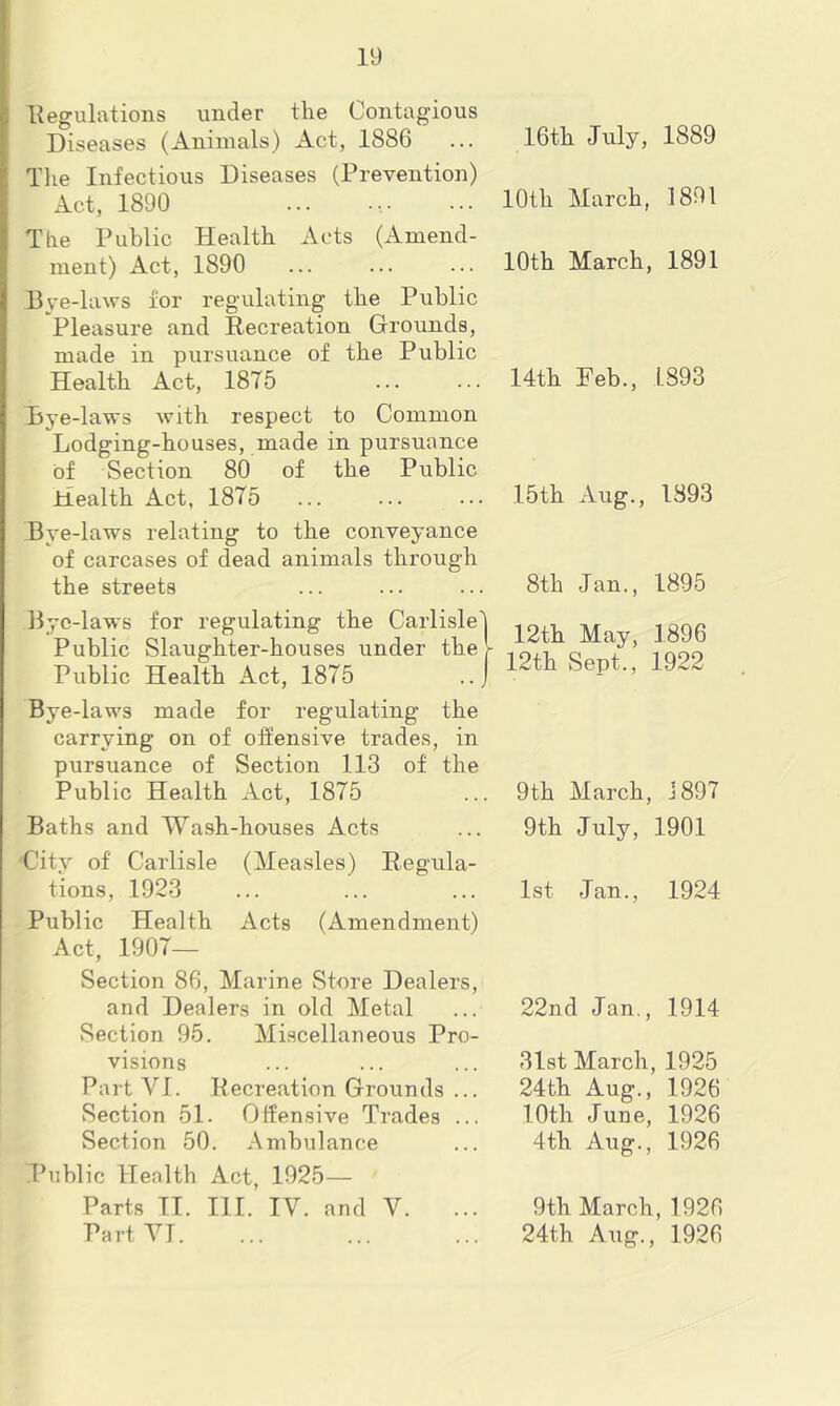 ■Regulations under the Contagious Diseases (Animals) Act, 1886 The Infectious Diseases (Prevention) Act, 1890 The Public Health Acts (Amend- ment) Act, 1890 Bye-laws for regulating the Public Pleasure and Recreation Grounds, made in pursuance of the Public Health Act, 1875 Bye-laws with respect to Common Lodging-houses, made in pursuance of Section 80 of the Public Health Act, 1875 Bye-laws relating to the conveyance of carcases of dead animals through the streets Bye-laws for regulating the Carlisle Public Slaughter-houses under the Public Health Act, 1875 Bye-laws made for regulating the carrying on of offensive trades, in pursuance of Section 113 of the Public Health Act, 1875 Baths and Wash-houses Acts City of Carlisle (Measles) Regula- tions, 1923 Public Health Acts (Amendment) Act, 1907- Section 86, Marine Store Dealers, and Dealers in old Metal Section 95. Miscellaneous Pro- visions Part YI. Recreation Grounds ... vSection 51. Offensive Trades ... Section 50. Ambulance Public Health Act, 1925— Parts TI. III. IV. and Y. Part YI. 16th July, 1889 10th March, 1891 10th March, 1891 14th Feb., L893 15th Aug., 1893 8th Jan., 1895 12th May, 1896 12th Sept., 1922 9th March, J 897 9th July, 1901 1st Jan., 1924 22nd Jan., 1914 31st March, 1925 24th Aug., 1926 10th June, 1926 4th Aug., 1926 9th March, 1926 24th Aug., 1926