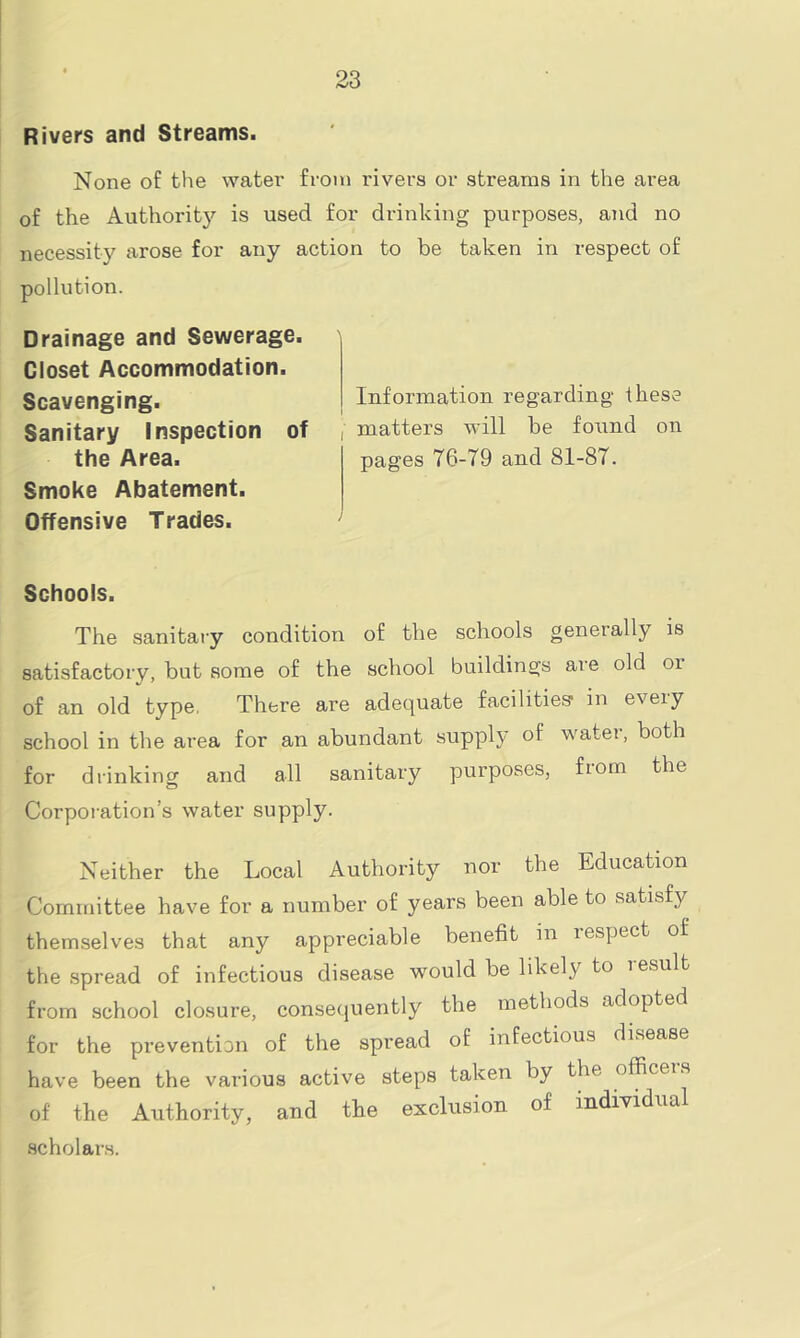 Rivers and Streams. None of the water from rivers or streams in the area of the Authority is used for drinking purposes, and no necessity arose for any action to be taken in respect of pollution. Drainage and Sewerage. Closet Accommodation. Scavenging. Sanitary Inspection of the Area. Smoke Abatement. Offensive Trades. Schools. The sanitary condition of the schools generally is satisfactory, but some of the school buildings are old 01 of an old type, There are adequate facilities1 in every school in the area for an abundant supply of water, both for drinking and all sanitary purposes, from the Corporation’s water supply. Neither the Local Authority nor the Education Committee have for a number of years been able to satisfy themselves that any appreciable benefit in respect of the spread of infectious disease would be likely to lesult from school closure, consequently the methods adopted for the prevention of the spread of infectious disease have been the various active steps taken by the officers of the Authority, and the exclusion of individual scholars. Information regarding these ■ matters will be forrnd on pages 76-79 and 81-87.