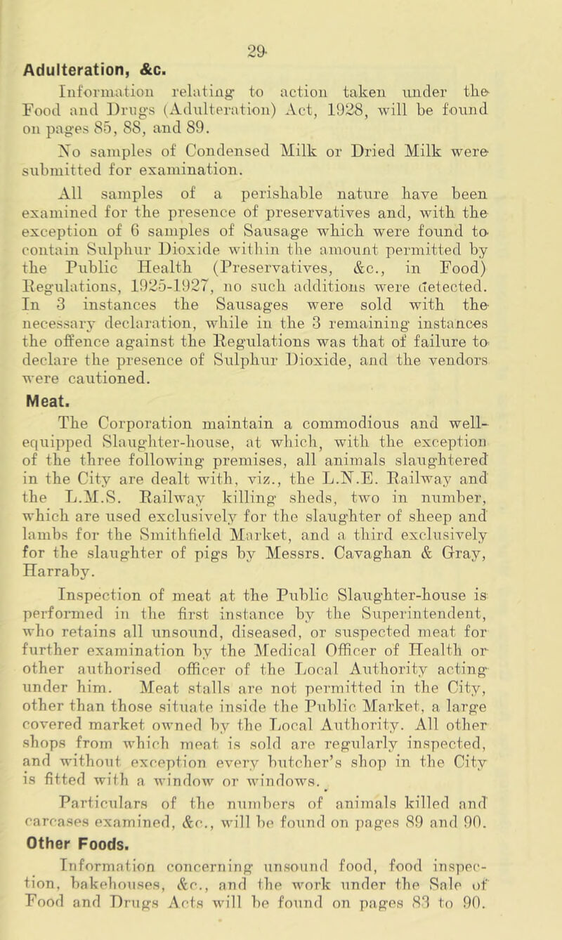 29- Adulteration, &c. Information relating- to action taken under the Food and Drugs (Adulteration) Act, 1928, will be found on pages 85, 88, and 89. No samples of Condensed Milk or Dried Milk were submitted for examination. All samples of a perishable nature have been examined for the presence of preservatives and, with the exception of 6 samples of Sausage which were found to. contain Sulphur Dioxide within the amount permitted by the Public Health (Preservatives, &c., in Food) Pegulations, 1925-1927, no such additions were detected. In 3 instances the Sausages were sold with the necessary declaration, while in the 3 remaining instances the offence against the Pegulations was that of failure to declare the presence of Sulphur Dioxide, and the vendors were cautioned. Meat. The Corporation maintain a commodious and well- equipped Slaughter-house, at which, with the exception of the three following premises, all animals slaughtered in the City are dealt with, viz., the L.N.E. Railway and the L.M.vS. Railway killing sheds, two in number, which are used exclusively for the slaughter of sheep and lambs for the Smithfield Market, and a third exclusively for the slaughter of pigs by Messrs. Cavaghan & Gray, Harraby. Inspection of meat at the Public Slaughter-house is performed in the first instance by the Superintendent, who retains all unsound, diseased, or suspected meat for further examination by the Medical Officer of Health or other authorised officer of the Local Authority acting- under him. Meat stalls are not permitted in the City, other than those situate inside the Public Market, a large covered market owned by the Local Authority. All other shops from which meat is sold are regularly inspected, and without exception every butcher's shop in the City is fitted with a window or windows. Particulars of the numbers of animals killed and carcases examined, &c., will be found on pages 89 and 90. Other Foods. Information concerning unsound food, food inspec- tion, bakehouses, Ac., and the work under the Sale of Food and Drugs Acts will be found on pages 83 to 90.