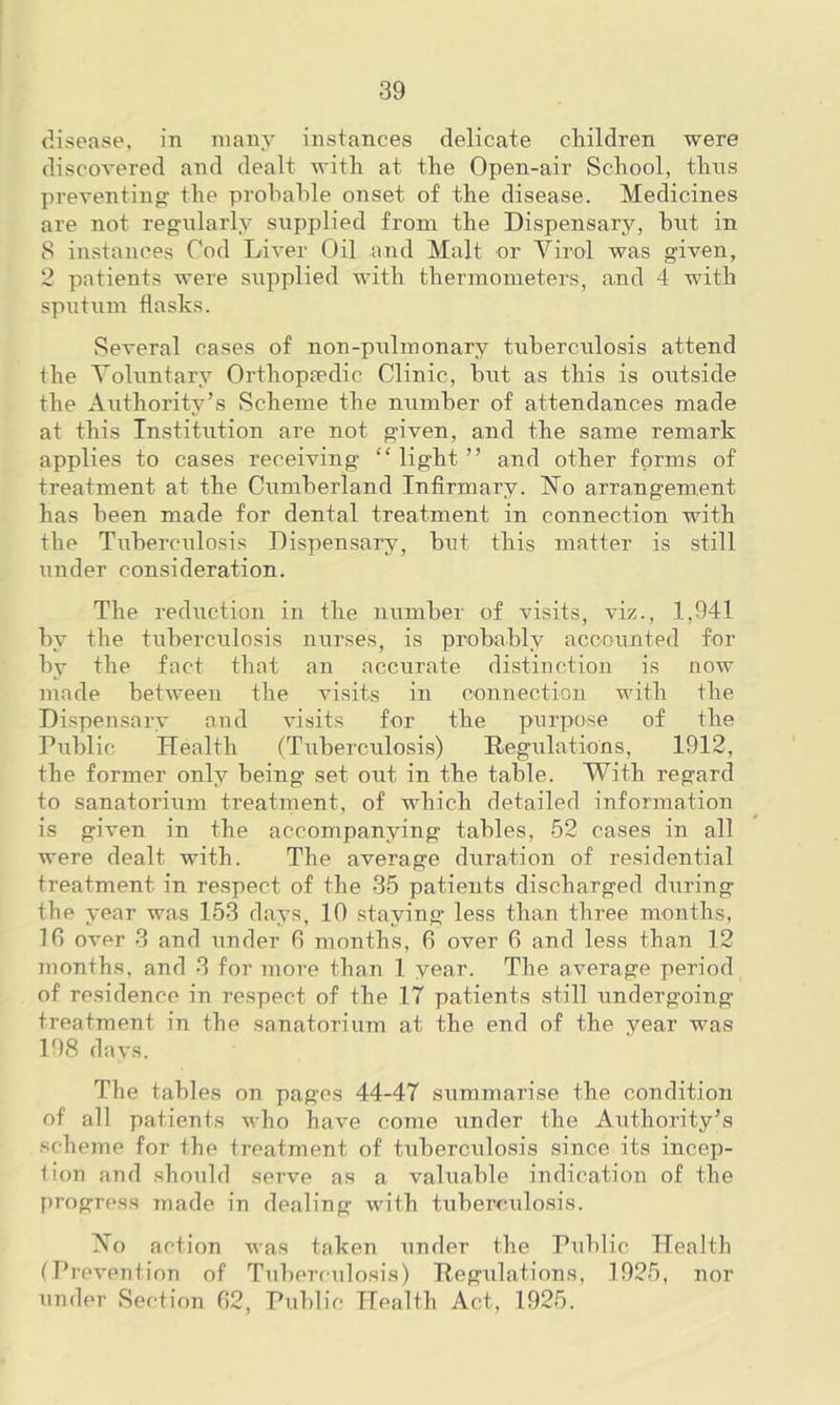 disease, in many instances delicate children were discovered and dealt with at the Open-air School, thus preventing the probable onset of the disease. Medicines are not regularly supplied from the Dispensary, but in 8 instances Cod Liver Oil and Malt or Virol was given, 2 patients were supplied with thermometers, and 4 with sputum flasks. Several cases of non-pulmonary tuberculosis attend the Voluntary Orthopaedic Clinic, but as this is outside the Authority’s Scheme the number of attendances made at this Institution are not given, and the same remark applies to cases receiving “ light ” and other forms of treatment at the Cumberland Infirmary. 1STo arrangement has been made for dental treatment in connection with the Tuberculosis Dispensary, bnt this matter is still under consideration. The reduction in the number of visits, viz., 1,941 by the tuberculosis nurses, is probably accounted for by the fact that an accurate distinction is now made between the visits in connection with the Dispensary and visits for the purpose of the Public Health (Tuberculosis) Regulations, 1912, the former only being set out in the table. With regard to sanatorium treatment, of which detailed information is given in the accompanying tables, 52 cases in all were dealt with. The average duration of residential treatment in respect of the 35 patients discharged during the year was 153 days, 10 staying less than three months, 1G over 3 and under G months, G over G and less than 12 months, and 3 for more than 1 year. The average period of residence in respect of the 17 patients still undergoing treatment in the sanatorium at the end of the year was 198 days. The tables on pages 44-47 summarise the condition of all patients who have come under the Authority’s scheme for the treatment of tuberculosis since its incep- tion and should serve as a valuable indication of the progress made in dealing with tuberculosis. Vo action was taken under the Public Health (Prevention of Tuberculosis) Regulations, 1925, nor under Section 62, Public Health Act, 1925.