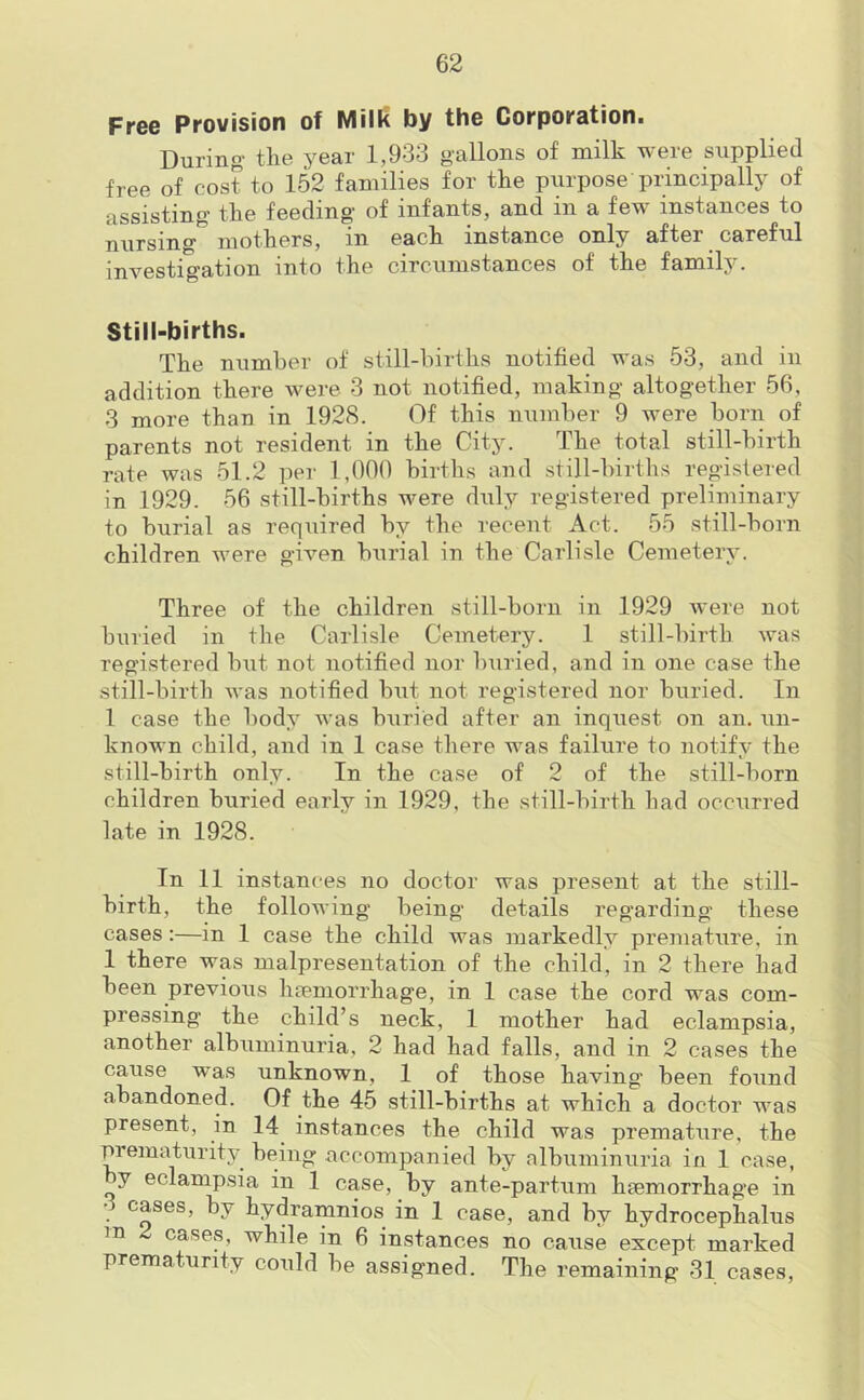 Free Provision of Milk by the Corporation. During' the year 1,9*i3 g'allons of milk weie supplied free of cost to 152 families for the purpose principally of assisting the feeding of infants, and in a few instances to nursing0 mothers, in each instance only after careful investigation into the circumstances of the family. Still-births. The number of still-births notified was 53, and in addition there were 3 not notified, making altogether 56, 3 more than in 1928. Of this number 9 were born of parents not resident in the City. The total still-birth rate was 51.2 per 1,000 births and still-births registered in 1929. 56 still-births were duly registered preliminary to burial as required by the recent Act. 55 still-born children were given burial in the Carlisle Cemetery. Three of the children still-born in 1929 were not buried in the Carlisle Cemetery. 1 still-birth was registered but not notified nor buried, and in one case the still-birth was notified but not registered nor buried. In 1 case the body was buried after an inquest on an. un- known child, and in 1 case there was failure to notify the still-birth only. In the case of 2 of the still-born children buried early in 1929, the still-birth had occurred late in 1928. In 11 instances no doctor was present at the still- birth, the following being details regarding these cases:—in 1 case the child was markedly premature, in 1 there was malpresentation of the child, in 2 there had been previous haemorrhage, in 1 case the cord was com- pressing the child’s neck, 1 mother had eclampsia, another albuminuria, 2 had had falls, and in 2 cases the cause was unknown, 1 of those having been found abandoned. Of the 45 still-births at which a doctor was present, in 14 instances the child was premature, the prematurity being accompanied by albuminuria in 1 case, ^ eclampsia in 1 case, by ante-partum haemorrhage in . c^ses) by hydramnios in 1 case, and by hydrocephalus m cases, while in 6 instances no cause except marked prematurity could be assigned. The remaining 31 cases,