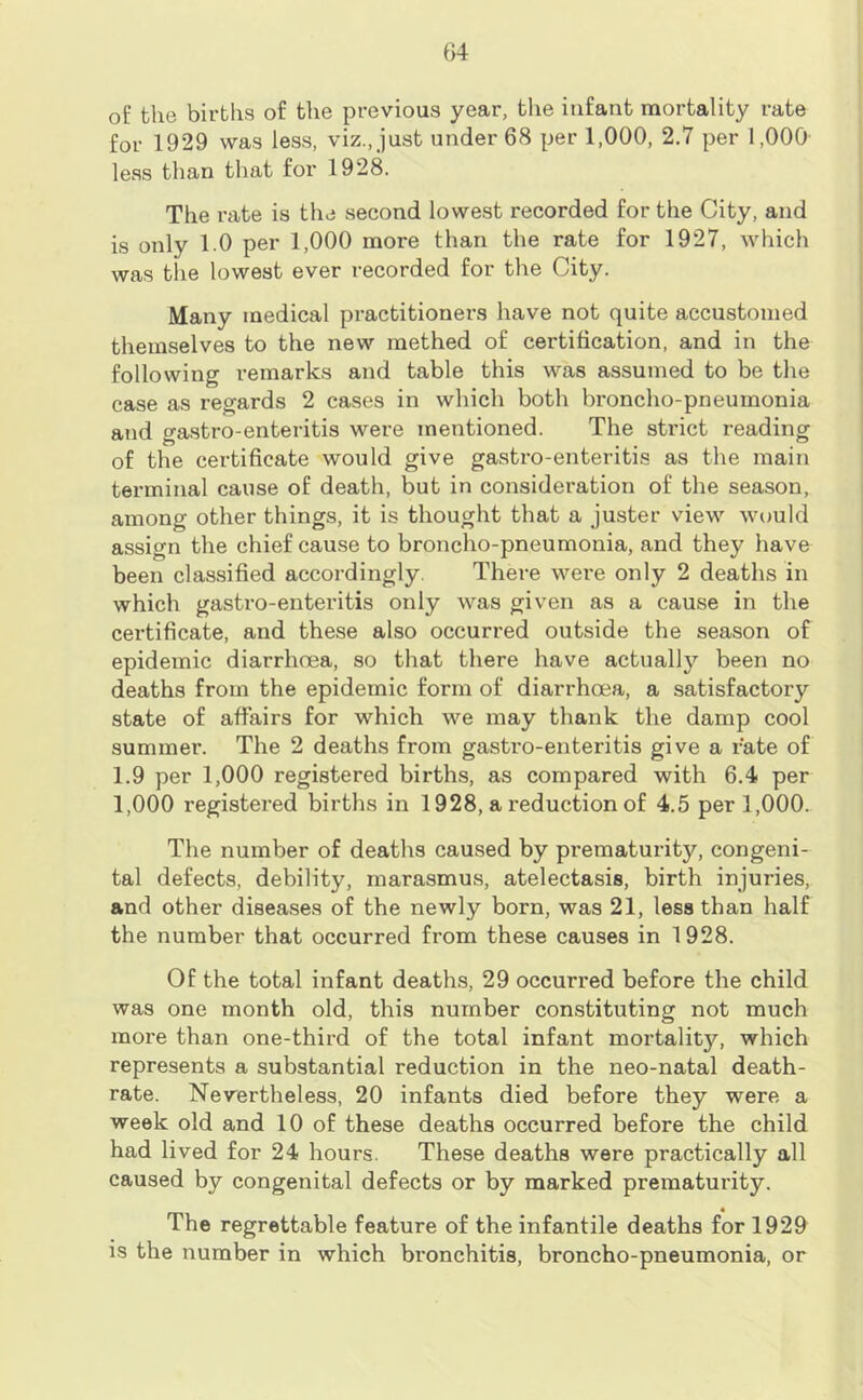 of the births of the previous year, the infant mortality rate for 1929 was less, viz., just under 68 per 1,000, 2.7 per 1,000 less than that for 1928. The rate is the second lowest recorded for the City, and is only 1.0 per 1,000 more than the rate for 1927, which was the lowest ever recorded for the City. Many medical practitioners have not quite accustomed themselves to the new methed of certification, and in the following remarks and table this was assumed to be the case as regards 2 cases in which both broncho-pneumonia and gastro-enteritis were mentioned. The strict reading of the certificate would give gastro-enteritis as the main terminal cause of death, but in consideration of the season, among other things, it is thought that a juster view would assign the chief cause to broncho-pneumonia, and they have been classified accordingly. There were only 2 deaths in which gastro-enteritis only was given as a cause in the certificate, and these also occurred outside the season of epidemic diarrhnea, so that there have actually been no deaths from the epidemic form of diarrhoea, a satisfactory state of affairs for which we may thank the damp cool summer. The 2 deaths from gastro-enteritis give a rate of 1.9 per 1,000 registered births, as compared with 6.4 per 1,000 registered births in 1928, a reduction of 4.5 per 1,000. The number of deaths caused by prematurity, congeni- tal defects, debility, marasmus, atelectasis, birth injuries, and other diseases of the newly born, was 21, less than half the number that occurred from these causes in 1928. Of the total infant deaths, 29 occurred before the child was one month old, this number constituting not much more than one-third of the total infant mortality, which represents a substantial reduction in the neo-natal death- rate. Nevertheless, 20 infants died before they were a week old and 10 of these deaths occurred before the child had lived for 24 hours. These deaths were practically all caused by congenital defects or by marked prematurity. The regrettable feature of the infantile deaths for 1929 is the number in which bronchitis, broncho-pneumonia, or