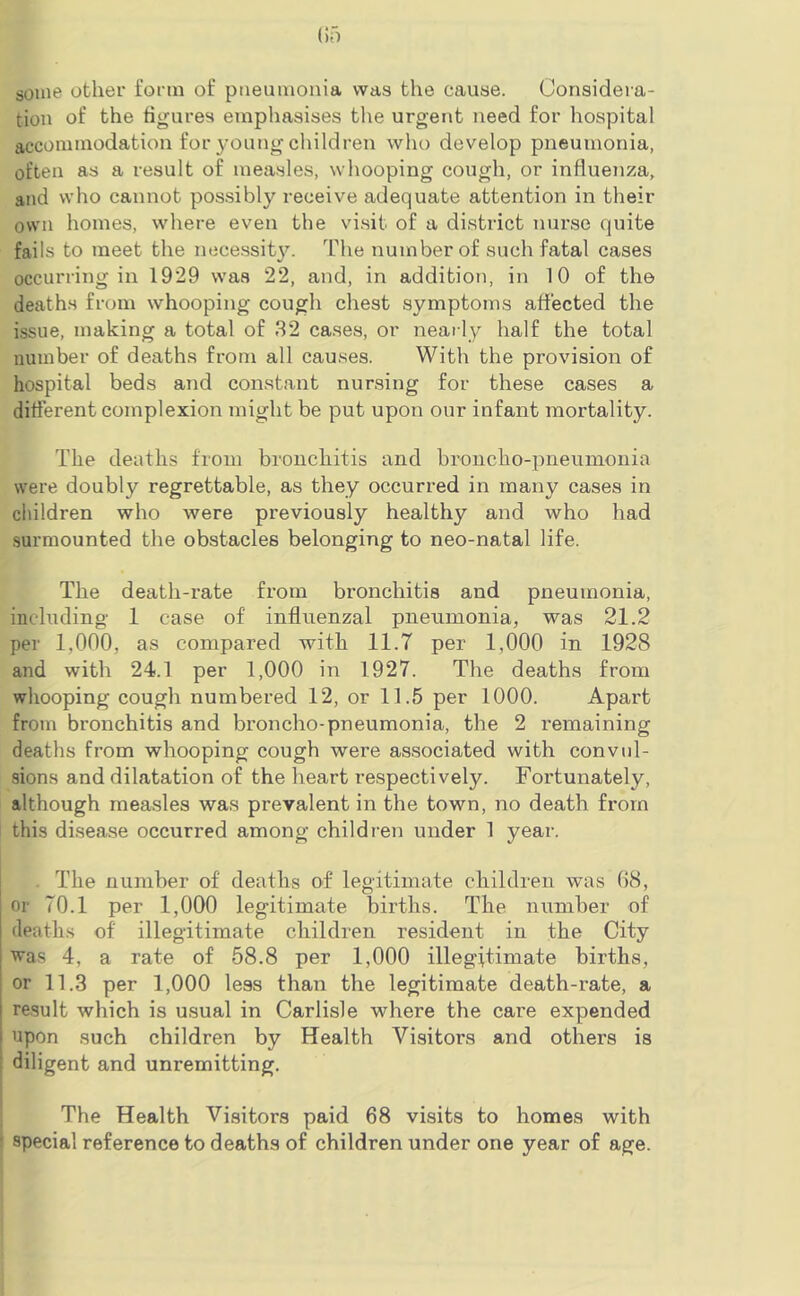 (if) some other form of pneumonia was the cause. Considera- tion of the figures emphasises the urgent need for hospital accommodation for young children who develop pneumonia, often as a result of measles, whooping cough, or influenza, and who cannot possibly receive adequate attention in their own homes, where even the visit of a district nurse quite fails to meet the necessity. The number of such fatal cases occurring in 1929 was 22, and, in addition, in 10 of the deaths from whooping cough chest symptoms affected the issue, making a total of 32 cases, or nearly half the total number of deaths from all causes. With the provision of hospital beds and constant nursing for these cases a different complexion might be put upon our infant mortality. The deaths from bronchitis and broncho-pneumonia were doubly regrettable, as they occurred in many cases in children who were previously healthy and who had surmounted the obstacles belonging to neo-natal life. The death-rate from bronchitis and pneumonia, including 1 case of influenzal pneumonia, was 21.2 per 1,000, as compared with 11.T per 1,000 in 1928 and with 24.1 per 1,000 in 1927. The deaths from whooping cough numbered 12, or 11.5 per 1000. Apart from bronchitis and broncho-pneumonia, the 2 remaining deaths from whooping cough were associated with convul- sions and dilatation of the heart respectively. Fortunately, although measles was prevalent in the town, no death from this disease occurred among children under 1 year. . The number of deaths of legitimate children was 68, or 70.1 per 1,000 legitimate births. The number of deaths of illegitimate children resident in the City ■was 4, a rate of 58.8 per 1,000 illegitimate births, or 11.3 per 1,000 less than the legitimate death-rate, a result which is usual in Carlisle where the care expended upon such children by Health Visitors and others is diligent and unremitting. The Health Visitors paid 68 visits to homes with ‘ special reference to deaths of children under one year of age.