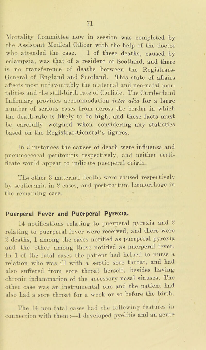 Mortality Committee now in session was completed by the Assistant Medical Officer with the help of the doctor who attended the case. 1 of these deaths, caused by eclampsia, was that of a resident of Scotland, and there is no transference of deaths between the Registrars- General of England and Scotland. This state of affairs affects most unfavourably the maternal and neo-natal mor- talities and the still-birtli rate of' Carlisle. The Cumberland Infirmary provides accommodation inter alia for a large number of serious cases from across the border in which the death-rate is likely to be high, and these facts must be carefully weighed when considering any statistics based on the Registrar-General’s figures. In 2 instances the causes of death were influenza and pueunioccocal peritonitis respectively, and neither certi- ficate would appear to indicate puerperal origin. The other 3 maternal deaths were caused respectively by septicaemia in 2 cases, and post-partum haemorrhage in the remaining case. Puerperal Fever and Puerperal Pyrexia. 14 notifications relating to puerperal pyrexia and 2 relating to puerperal fever were received, and there were 2 deaths, 1 among the cases notified as puerperal pyrexia and the other among those notified as puerperal fever. In 1 of the fatal cases the patient had helped to nurse a relation who was ill with a septic sore throat, and had also suffered from sore throat herself, besides having chronic inflammation of the accessory nasal sinuses. The other case was an instrumental one and the patient had also had a sore throat for a week or so before the birth. The 14 non-fatal cases had the following features in connection with them :—1 developed pyelitis and an acute-