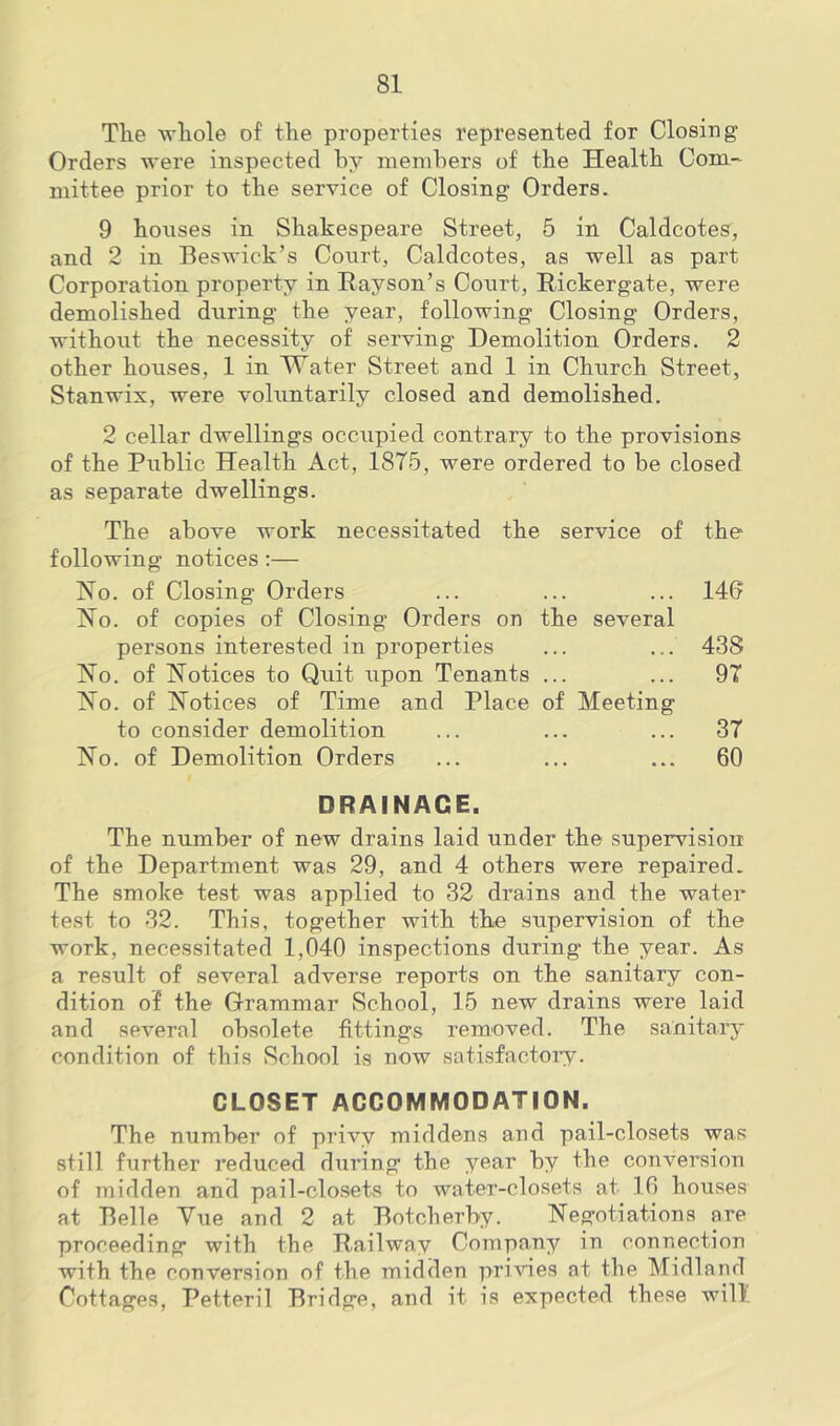 The whole of the properties represented for Closing Orders were inspected by members of the Health Com- mittee prior to the service of Closing Orders. 9 houses in Shakespeare Street, 5 in Caldcotes, and 2 in Beswick’s Court, Caldcotes, as well as part Corporation property in Rayson’s Court, Rickergate, were demolished during the year, following Closing Orders, without the necessity of serving Demolition Orders. 2 other houses, 1 in Water Street and 1 in Church Street, Stanwix, were voluntarily closed and demolished. 2 cellar dwellings occupied contrary to the provisions of the Public Health Act, 1875, were ordered to be closed as separate dwellings. The above work necessitated the service of the following notices :— Ho. of Closing Orders ... ... ... 146 Ho. of copies of Closing Orders on the several persons interested in properties ... ... 438 Ho. of Hotices to Quit upon Tenants ... ... 97 Ho. of Hotices of Time and Place of Meeting to consider demolition ... ... ... 37 Ho. of Demolition Orders ... ... ... 60 DRAINAGE. The number of new drains laid under the supervision of the Department was 29, and 4 others were repaired. The smoke test was applied to 32 drains and the water test to 32. This, together with the supervision of the work, necessitated 1,040 inspections during the year. As a result of several adverse reports on the sanitary con- dition of the Grammar School, 15 new drains were laid and several obsolete fittings removed. The sanitary condition of this School is now satisfactory. CLOSET ACCOMMODATION. The number of privy middens and pail-closets was still further reduced during the year by the conversion of midden and pail-closets to water-closets at 16 houses at Belle Vue and 2 at Botcherby. negotiations are proceeding with the Railway Company in connection with the conversion of the midden privies at the Midland Cottages, Petteril Bridge, and it is expected these will'