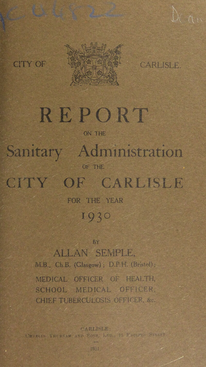 t 1 CARLISLE REPORT ON THE Sanitary Administration OF THE CITY OF CARLISLE FOR THE YEAR *93° ■ - '• ■ ■ ■ ;% -r i BY ALLAN SEMPLE, M.B., Ch.B. (Glasgow); D.P H. (Bristol); MEDICAL OFFICER OF HEALTH, SCHOOL MEDICAL OFFICER, CHIEF TUBERCULOSIS OFFICER, &c. CARLISLE: OHARLf* J'HfRNAM AND SONS, LIU.. If ' ]03L