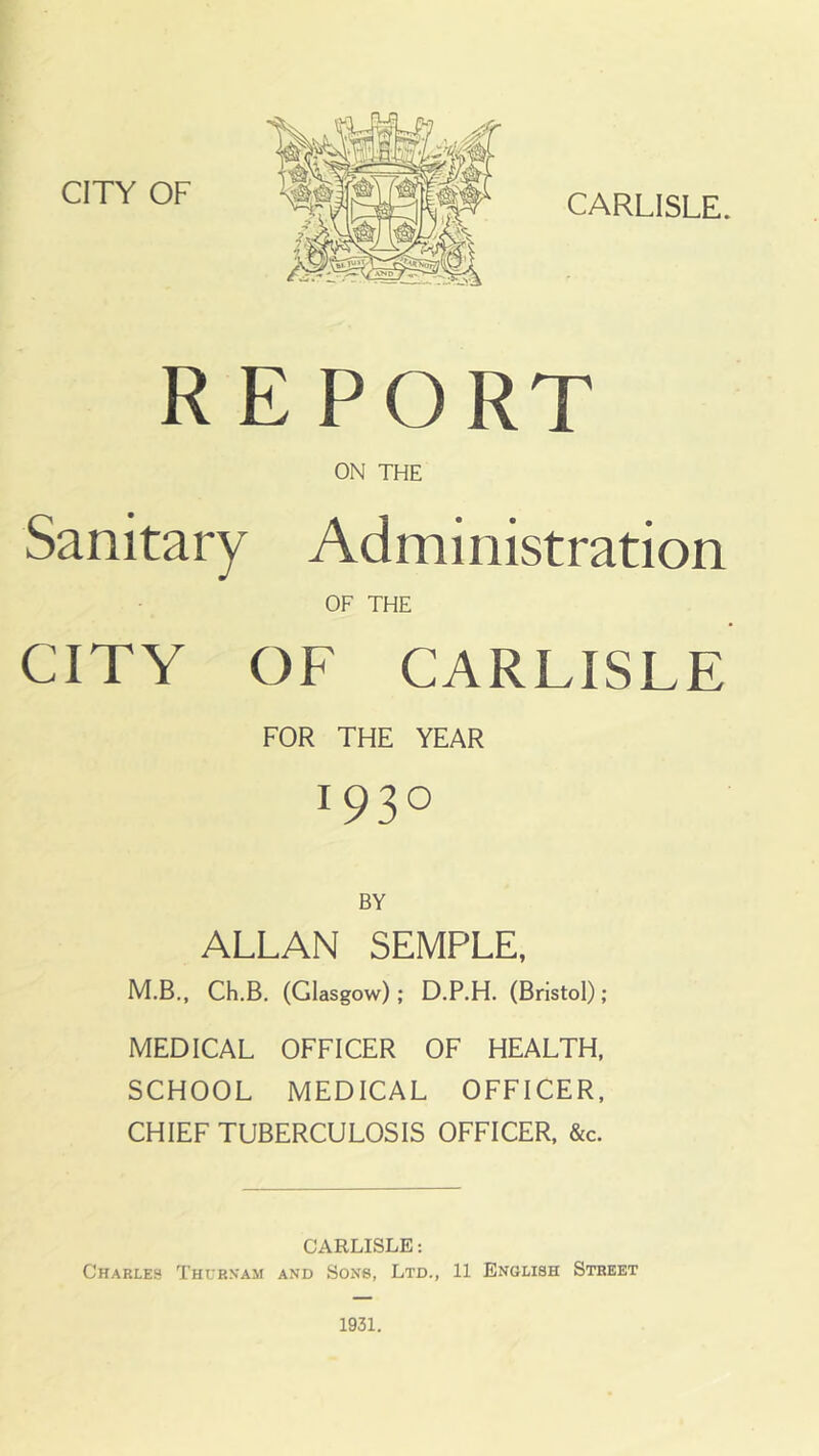 CITY OF CARLISLE. REPORT ON THE Sanitary Administration OF THE CITY OF CARLISLE FOR THE YEAR r93° BY ALLAN SEMPLE, M.B., Ch.B. (Glasgow) ; D.P.H. (Bristol) ; MEDICAL OFFICER OF HEALTH, SCHOOL MEDICAL OFFICER, CHIEF TUBERCULOSIS OFFICER, &c. CARLISLE: Charles Thubnam and Sons, Ltd., 11 English Street 1931.