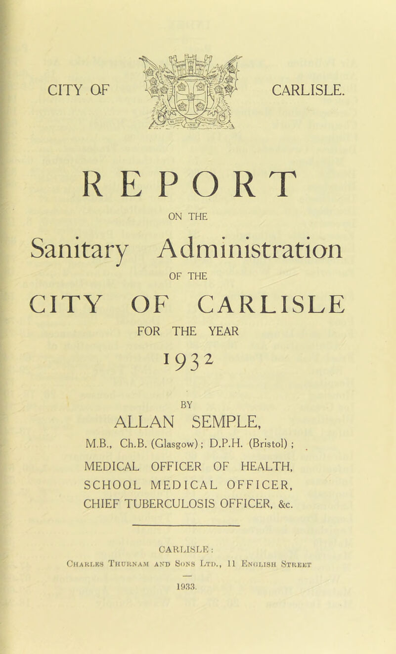 [ REPORT ON THE Sanitary Administration OF THE CITY OF CARLISLE FOR THE YEAR 1932 ALLAN SEMPLE, M.B., Ch.B. (Glasgow); D.P.H. (Bristol) ; MEDICAL OFFICER OF HEALTH. SCHOOL MEDICAL OFFICER, CHIEF TUBERCULOSIS OFFICER, &c. CARLISLE : CHAKI.KS ThORNAM AND SoNS LtI)., 11 EnoLISH STREKT 193;L