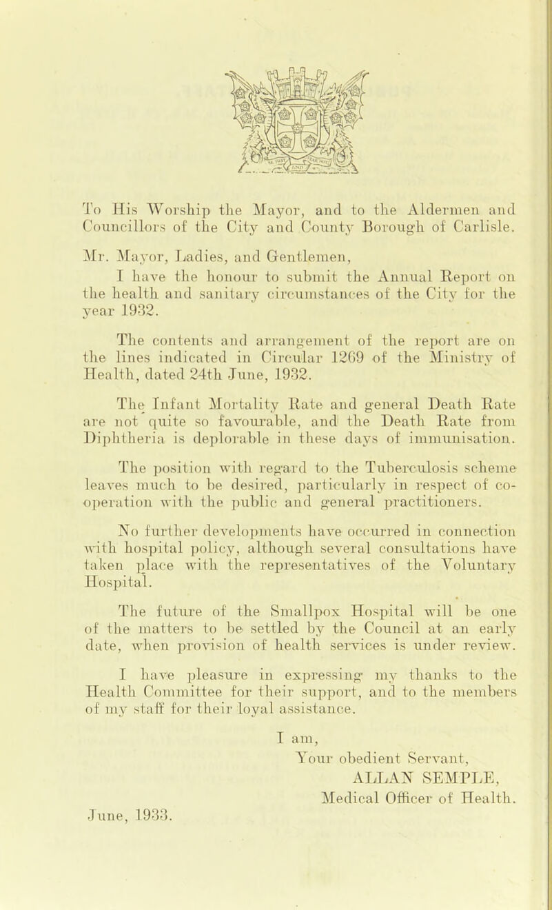 To llivS Worship the Mayor, and to the Aldermen and Councillors of the City and County Borough of Carlisle. Mr. ^layor, Jiadies, and Gentlemen, T have the honour to submit the xVnnual Beport on the health and sanitary circumstances of the City for the year 1932. The contents and arrangement of the report are on the lines indicated in Circxilar ]2()9 of the Ministry of Health, dated 24th June, 1932. The Infant Moitality Rate and general Death Rate are not quite so favom'able, and the Death Rate from Diphtheria is deplorable in these days of immunisation. The position with regard to the Tuberculosis scheme leaves much to be desired, particularly in respect of co- operation with the public and general practitioners. No further developments have occurred in connection Avith hospital policy, although several consultations liaA’e taken place with the representatives of the Voluntary Hospital. The future of the vSmallpox Hospital will be one of the matters to be settled by the Council at an early date, when proAusion of health seiwices is under reAueAV. I liaA'e pleasure in expressing” my thanks to the Health Committee for their support, and to the members of my staff for their loyal assistance. I am, Your obedient SerA^ant, ATyLAN SEMPLE, Medical Officer of Health. June, 1933.