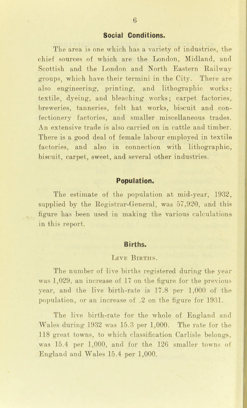 Social Conditions. The area is one which has a variety of industries, the chief sources of which are the liondon, Midland, and Scottish and the Tvondon and North Eastern Railway g-roups, wdiich have tlieir termini in the City. There are also engineering*, printing*, and lithogi*apliic works; textile, dyeing, and bleaching works; carpet factories, breweries, tanneries, felt hat works, biscuit and con- fectionery factories, and smaller miscellaneous trades. An extensive trade is also carried on in cattle and timber. There is a good deal of female labour employed in textile factories, and also in connection with lithographic, biscuit, carpet, sweet, and several other industries. Papulation. The estimate of the population at mid-year, 1932,. supplied by the Registrar-General, was 57,920, and this figure has been used in making the various calculations in this report. Births. I JIVE Births. The number of live births registered during the year was 1,029, an increase of 17 on the figure for the previous year, and the live birth-rate is 17.8 per 1,000 of the population, or an increase of .2 on the figure for 1931. The live birth-rate for the whole of England and Wales during 1932 was 15.3 per 1,000. Tlie rate for the 118 great towns, to which classification Carlisle belongs, was 15.4 per 1,000, and for the 126 smaller towns of England and Wales 15.4 per 1,000.