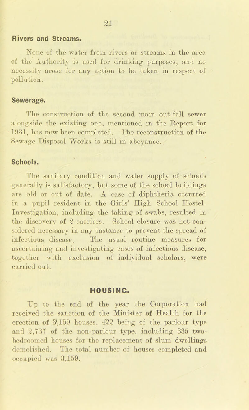 Rivers and Streams. Xoiie of tlie Avater from rivers or streams in the area of the Autliority is used for drinking purposes, and no necessity arose for any action to be taken in respect of pollution. Sewerage. The construction of the second main out-fall sewer alongside the existing- one, mentioned in the lleport for 1931, has now been completed. The reconstruction of the Sewage Disposal Works is still in abeyance. Schools. The sanitary condition and water supply of schools generally is satisfactory, but some of the school building’s are old or out of date. A case of diphtheria occurred in a pupil resident in the Girls’ 'High School Hostel. luA^estigation, including the taking of swabs, resulted in the discovers^ of 2 carriers. School closure was not con- sidered necessai’y in any instance to preAmnt the spread of infectious disease. The usual routine measures for ascertaining and investigating cases of infectious disease, together with exclusion of individual scholars, were carried out. HOUSING. Up to the end of the year the Corporation had received the sanction of the Minister of Health for the erection of 3', 159 houses, 422 being of the parlour type and 2,737 of the non-parlour type, including 335 two- bedroomed houses for the replacement of slum dwellings demolished. The total number of houses completed and occupied was 3,159.