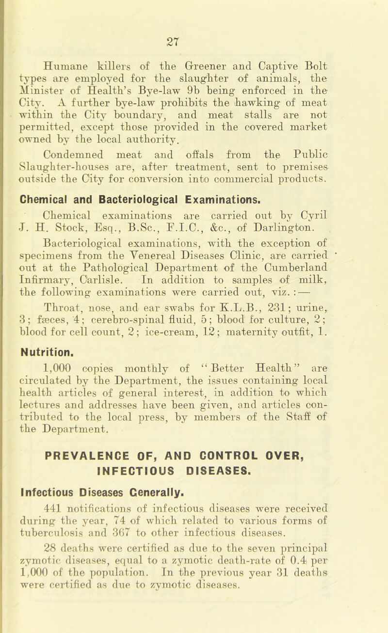 Humane killers of the Greener and Captive Bolt types are employed for the slaughter of animals, the Minister of Health’s Bye-law 9b being enforced in the City. A further bye-law prohibits the hawking of meat within the City boundary, and meat stalls are not permitted, except those provided in the covered market owned by the local authority. Condemned meat and olfals from the Public vSlaughter-houses are, after treatment, sent to premises outside the City for conversion into commercial products. Chemical and Bacteriological Examinations. Chemical examinations are carried out by Cyril J. H. Stock, Esq., B.Sc., F.I.C., &c., of Darlington. Bacteriological examinations, with the exception of specimens from the Venereal Diseases Clinic, are carried out at the Pathological Department of the Cumberland Infirmary, Carlisle. In addition to samples of milk, the following examinations were carried out, viz. : — Throat, nose, and ear swabs for K.L.B., 231; urine, 3; faeces, 4; cerebro-spinal fluid, 5; blood for culture, 2; blood for cell count, 2; ice-cream, 12; maternity outfit, 1. Nutrition. 1,000 copies monthly of “Better Health” are circulated by the Department, the issues containing local health articles of general interest, in addition to which lectures and addresses have been given, and articles con- tributed to the local press, by members of the Stafi of the Department. PREVALENCE OF, AND CONTROL OVER, INFECTIOUS DISEASES. Infectious Diseases Generally. 441 notifications of infectious diseases were received during the year, 74 of which related to various forms of tuberculosis and 367 to other infectious diseases. 28 deaths were certified as due to the seven principal zymotic diseases, equal to a zymotic death-rate of 0.4) per 1,000 of the population. In the previous year 31 deaths were certified as due to zymotic diseases.