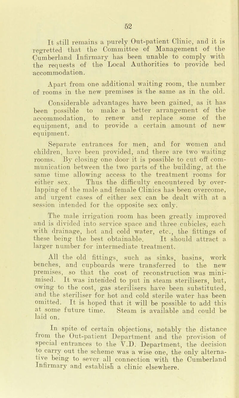 It still remains a imrely Out-patient Clinic, and it is re»Tettecl that the Committee of Management of the Cumberland Infirmary has been unable to comply with the requests of the Liocal Authorities to provide bed accommodation. Apart from one additional waiting room, the number of rooms in the new premises is the same as in the old. Considerable advantages have been gained, as it has been possible to make a better arrangement of the accommodation, to renew and replace some of the equipment, and to provide a certain amount of new equipment. Separate entrances for men, and for women and children, have been piovided, and there are two waiting rooms, lly closing one door it is possible to cut off com- munication between the two parts of the building, at the same time allowing access to the treatment rooms for either sex. Thus the difficulty encountered by over- lapping of the male and female Clinics has been overcome, and urgent cases of either sex can be dealt with at a session intended for the opposite sex only. The male irrigation room has been greatly improved and is divided into service space and three cubicles, each with drainage, hot and cold w*ater, etc., the fittings of these being the best obtainable. It should attract a lar ger number for intermediate treatment. All the old fittings, such as sinks, basins, work benches, and cupboards were transferred to the new premises, so that the cost of reconstruction was mini- mised. It was intended to put in steam sterilisers, but, owing to the cost, gas sterilisers have been substituted, and the steriliser for hot and cold sterile water has been omitted. It is hoped that it will be pyossible to add this at some future time. Steam is available and could be laid on. In spite of certain objections, notably the distance from the Out-patient Department and the provision of special entrances to the V.D. Department, the decision to cany out the scheme was a wise one, the only alterna- tive being to sever all connection with the Cumberland Infirmary and establish a clinic elsewhere.
