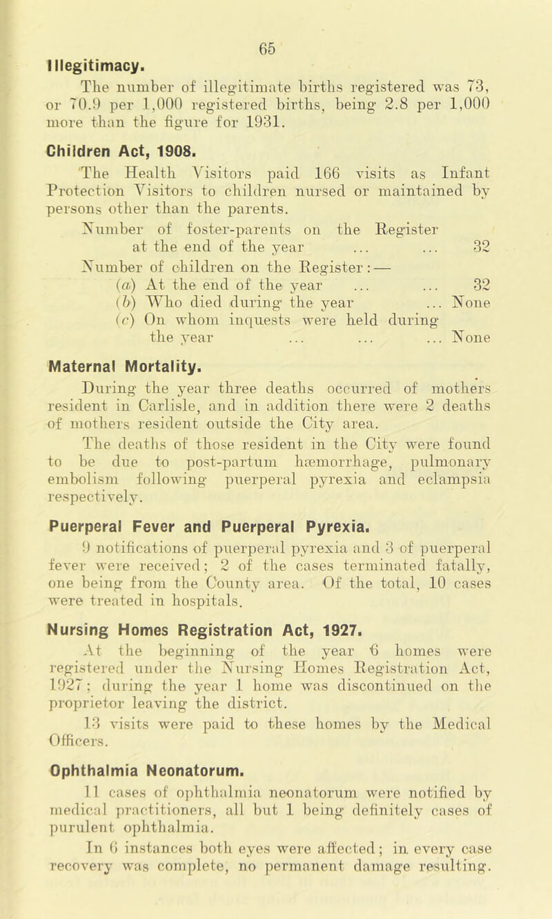 Illegitimacy. The number of illeg-itimate births registered was 73, or 70.9 per 1,000 registered births, being 2.8 per 1,000 more than the figure for 1931. Children Act, 1908. 'The Health Visitors paid 166 visits as Infant Protection Visitors to children nursed or maintained by persons other than the parents. Number of foster-parents on the Hegister at the end of the year ... ... 32 Number of children on the Eegister: — (a) At the end of the year ... ... 32 (5) Who died during the year ... None (c) On whom imiuests were held during the year ... ... ... None Maternal Mortality. During the year three deaths occurred of mothers resident in Carlisle, and in addition there were 2 deaths of mothers resident outside the City area. The deaths of those resident in the City were found to be due to post-partum hemorrhage, pulmonary embolism following puerperal pyrexia and eclampsia respectively. Puerperal Fever and Puerperal Pyrexia. 9 notifications of puerperal pyrexia and 3 of puerperal fever were received; 2 of the cases terminated fatally, one being from the County area. Of the total, 10 cases were treated in hospitals. Nursing Homes Registration Act, 1927. At the l)eginning of the year 6 homes were registered under the Nursing Homes Registration Act, 1927; during the year 1 home was discontinued on the proprietor leaving the district. 13 visits were paid to these homes by the Medical Officers. Ophthalmia Neonatorum. 11 cases of ophthalmia neonatorum were notified by medical j)ractitioners, all but 1 being definitely cases of purulent ophthalmia. In 6 instances botli eyes were affected; in every case recovery was complete, no permanent damage resulting.