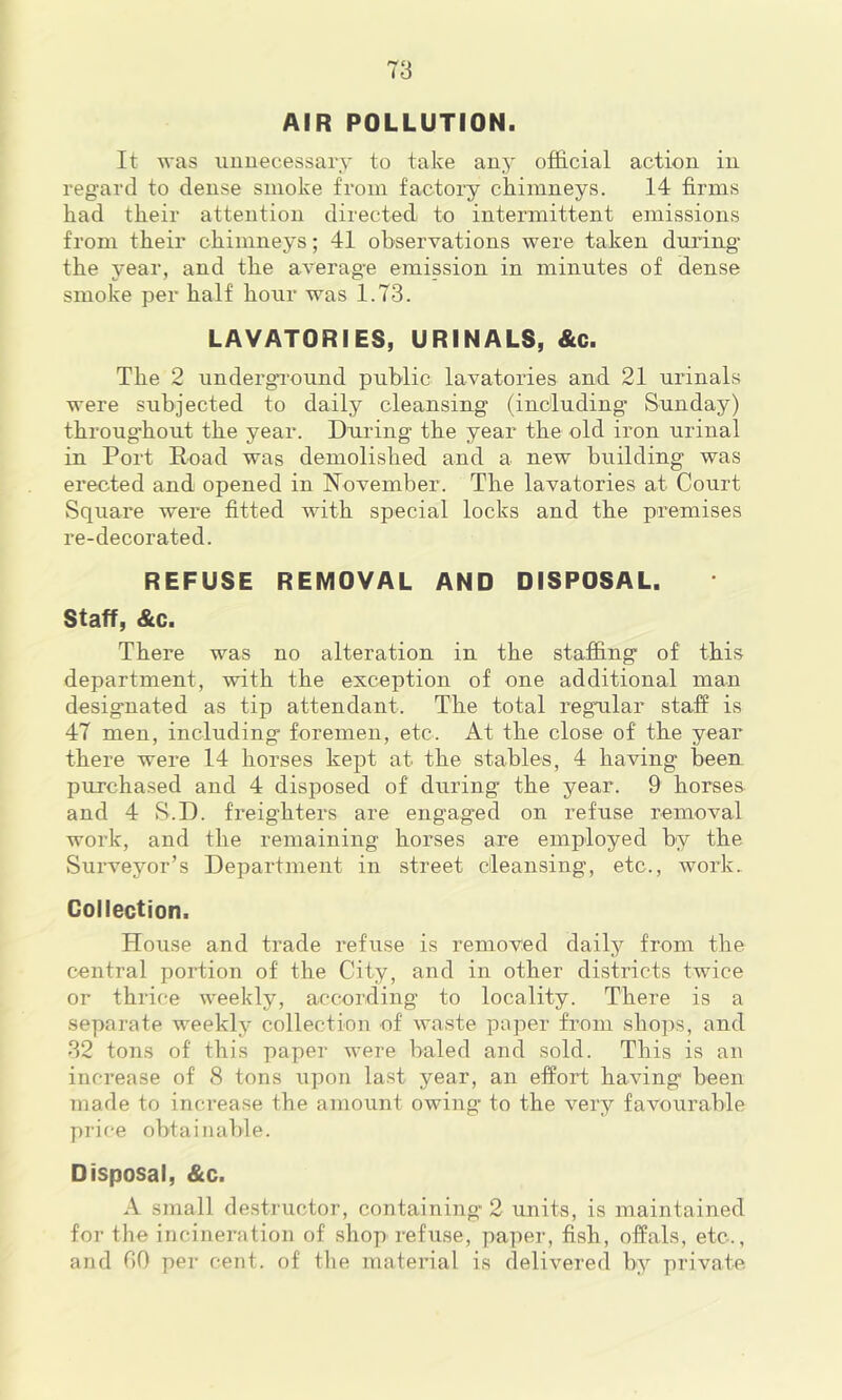 AIR POLLUTION. It was iiimecessary to take any official action in regard to dense smoke from factory chimneys. 14 firms had their attention directed to intermittent emissions from their chimneys; 41 observations were taken during the year, and the average emission in minutes of dense smoke per half hour was 1.73. LAVATORIES, URINALS, &c. The 2 undergi'ound public lavatories and 21 urinals were subjected to daily cleansing (including Sunday) throughout the year. During the year the old iron urinal in Port Road was demolished and a new building was erected and opened in November. The lavatories at Court Square were fitted with special locks and the premises re-decorated. REFUSE REMOVAL AND DISPOSAL. Staff, &c. There was no alteration in the staffing of this department, with the exception of one additional man designated as tip attendant. The total regular staff is 47 men, including foremen, etc. At the close of the year there were 14 horses kept at the stables, 4 having been purchased and 4 disposed of during the year. 9 horses and 4 S.D. freighters are engaged on refuse removal work, and the remaining horses are employed by the Surveyor’s Department in street cleansing, etc., work.. Collection. House and trade refuse is removed daily from the central portion of the City, and in other districts twice or thrice weekly, according to locality. There is a separate weekly collection of waste paper from shops, and 32 tons of this paper were baled and sold. This is an increase of 8 tons upon last year, an effort having been made to inci*ease the amount owing to the very favourable price obtainable. Disposal, &c. A small destructor, containing 2 units, is maintained for the incineration of shop refuse, paper, fish, offals, etc., and GO per cent, of tlie material is delivered by private