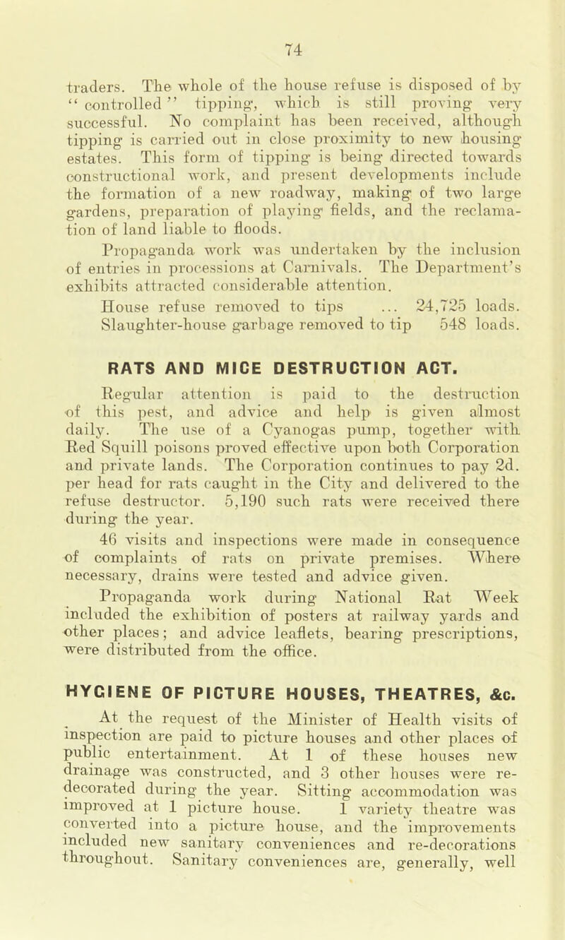 traders. The whole of the house refuse is disposed of by “ controlled ” tipping-, which, is still proving very siiccessful. No complaint has been received, although tipping is carried out in close proximity to new housing estates. This form of tipping is being directed towards constructional work, and present developments include the formation of a new roadway, making of two large gardens, preparation of playing fields, and the reclama- tion of land liable to floods. Propaganda work was undertaken by the inclusion of entries in processions at Carnivals. The Department’s exhibits attracted considerable attention. House refuse removed to tips ... 24,725 loads. Slaughter-house garbage removed to tip 548 loads. RATS AND MICE DESTRUCTION ACT. Regular attention is paid to the destruction of this pest, and advice and help is given almost daily. The use of a Cyanogas pump, together with Red Squill poisons proved effective upon both Corporation and private lands. The Corporation continues to pay 2d. j)er head for rats caught in the City and delivered to the refuse destructor. 5,190 such rats were received there during the year. 46 visits and inspections were made in consequence of complaints of rats on private premises. Where necessary, drains were tested and advice given. Propaganda work during National Rut Week included the exhibition of posters at railway yards and other places; and advice leaflets, bearing prescriptions, were distributed from the office. HYGIENE OF PICTURE HOUSES, THEATRES, &c. At the request of the Minister of Health visits of inspection are paid to picture houses and other places of public entertainment. At 1 of these houses new drainage was constructed, and 3 other houses were re- decorated during the year. Sitting accommodation was improved at 1 picture house. 1 variety theatre was converted into a picture house, and the improvements included new sanitary conveniences and re-decorations throughout. Sanitary conveniences are, generally, well