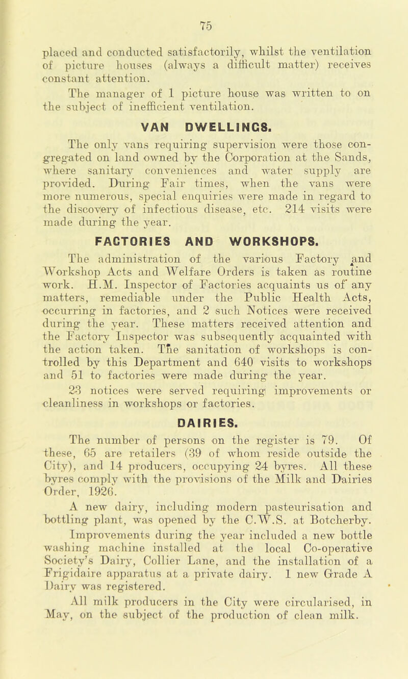 placed and conducted satisfactorily, whilst the ventilation of picture hoiises (always a difficult matter) receives constant attention. The manag-er of 1 picture house was written to on the subject of inefficient ventilation. VAN DWELLINGS. The only vans requiring supervision were those con- gregated on land owned by the Corporation at the Sands, where sanitary conveniences and water supply are provided. During Fair times, when the vans were more numerous, special enquiries were made in regard to the discoveiy of infectious disease, etc. 214 visits were made during the j^ear. FACTORIES AND WORKSHOPS. The administration of the various Factory and Workshop Acts and Welfare Orders is taken as rouOne work. H.M. Inspector of Factories acquaints us of any matters, remediable under the Public Health Acts, occurring in factories, and 2 such Notices were received during the year. These matters received attention and the Factory Inspector was subsequently acquainted with the action taken. The sanitation of workshops is con- trolled by this Department and 640 visits to workshops and 51 to factories were made diu'ing the year. 2S notices were served requiring improvements or cleanliness in workshops or factories. DAIRIES. The number of persons on the register is 79. Of these, 65 are retailers (39 of whom reside outside the City), and 14 producers, occupying 24 byres. All these byres comply with the provisions of the Milk and Dairies Order, 1926. A new dairy, including modern pasteurisation and bottling plant, was opened by the C.W.S. at Botcherby. Improvements during the year included a new bottle washing machine installed at the local Co-operative Society’s Daily, Collier Lane, and the installation of a Frigidaire apparatus at a private dairy. 1 new Grade A Dairy was registered. All milk producers in the City were circularised, in May, on the subject of the production of clean milk.