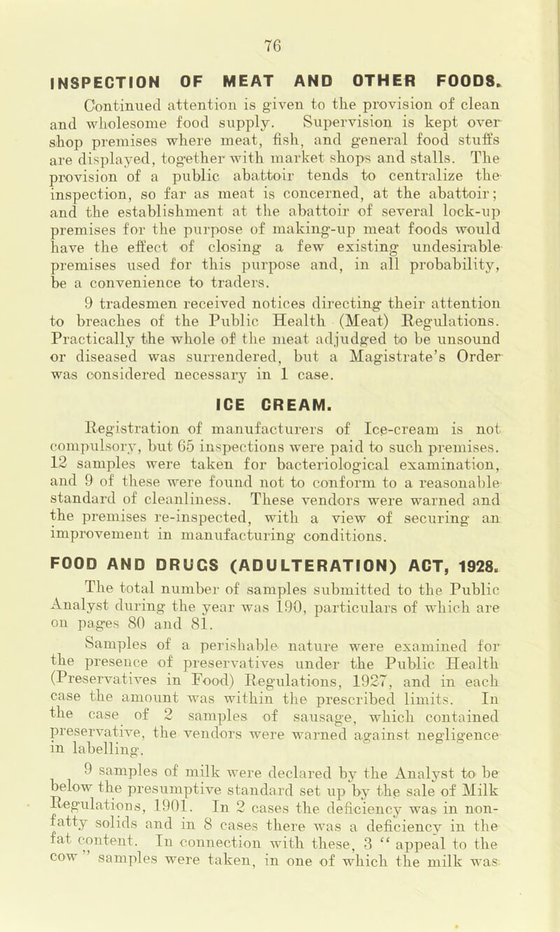 INSPECTION OF MEAT AND OTHER FOODS* Continued attention is given to the provision of clean and wholesome food supply. Supervision is kept over shop premises where meat, fish, and general food stuffs are displayed, together with market shops and stalls. The provision of a public abattoir tends to centralize the inspection, so far as meat is concerned, at the abattoir; and the establishment at the abattoir of several lock-up premises for the purpose of making-up meat foods would have the effect of closing a few existing undesirable premises used for this purpose and, in all probability, be a convenience to traders. 9 tradesmen received notices directing their attention to breaches of the Public Health (Meat) Regulations. Practically the whole of the meat adjudged to be unsound or diseased was surrendered, but a Magistrate’s Order was considered necessaiy in 1 case. ICE CREAM. Registration of manufacturers of Ice-cream is not compulsorv, but 65 inspections were paid to such premises. 12 samples were taken for bacteriological examination, and 9 of these were found not to conform to a reasonable standard of cleanliness. These vendors were warned and the premises re-inspected, with a view of securing an improvement in manufacturing conditions. FOOD AND DRUGS (ADULTERATION) ACT, 1928. The total number of samples submitted to the Public Analyst during the year was 190, particulars of which are on pag-es SO and 81. Samples of a perishable nature were examined for the presence of preservatives under the Public Health (Preservatives in Food) Regulations, 1927, and in each case the amount was within the prescribed limits. In the case of 2 samples of sausage, which contained preservative, the vendors were warned against negligence in labelling. 9 samples of milk were declared by the Analyst to be below the presumptive standard set up by the sale of Milk Regulations, 1901. In 2 cases the deficiency was in non- fatty solids and in 8 cases there was a deficiencv in the fat content. In connection with these, 3 “ appeal to the cow samples were taken, in one of which the milk was
