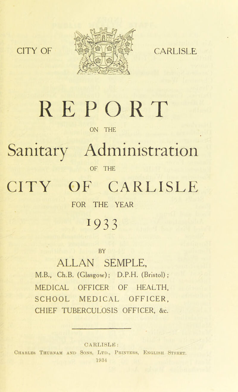 REPORT ON THE Sanitary Administration OF THE CITY OF CARLISLE FOR THE YEAR 1933 BY ALLAN SEMPLE, M.B., Ch.B. (Glasgow); D.P.H. (Bristol); MEDICAL OFFICER OF HEALTH, SCHOOL MEDICAL OFFICER. CHIEF TUBERCULOSIS OFFICER. &c. CARLTHLIO : Charlek Thuknam and Sons, Ltd., Printers, Knolish Street. 1934