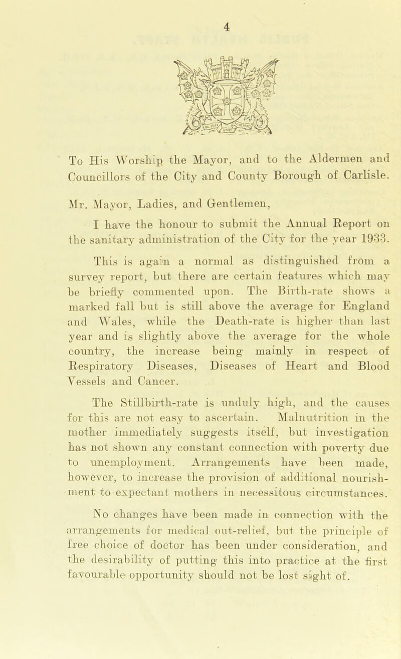 To His Worship, the Mayor, and to the Aldermen and Councillors of the City and County Borougdi of Carlisle. Mr. Mayor, Ladies, and Gentlemen, I have the honour to submit the xinnual Report on the sanitary administration of the Citj' for the year 1933. This is again a normal as distinguished from a survey report, but there are certain features Avhich may be briefly commented upon. The Birth-rate sIioavs a marked fall but is still above the average for England and AVales, while the Death-rate is higher than last year and is slightly above the aA’erage for the whole country, the increase being mainly in respect of Respiratory Diseases, Diseases of Heart and Blood A^essels and Cancer. The Stillbirth-rate is unduly higdi, and the causes for this are not easy to ascertain. Malnutrition in the mother immediately suggests itself, but investigation has not shown any constant connection with poverty due to unemployment. Arrangements have been made, however, to increase the provision of additional nourish- ment to expectant mothers in necessitous circumstances. No changes have been made in connection with the arrangements for medical out-relief, but the principle of free choice of doctor has been under consideration, and the desirability of putting this into practice at the first favourable opportunity should not be lost sight of.