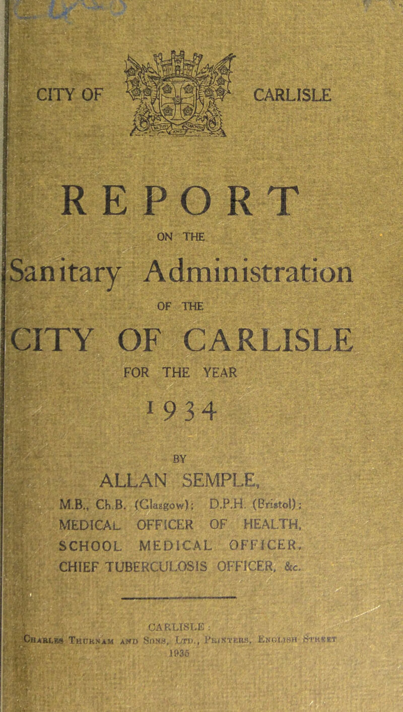 L w. V CITY OF CARLISLE i ».: REPORT ON The Sanitary Administration OF THE CITY OF CARLISLE FOR THE YEAR 1934 BY ; ALLAN SEMPLE, 'M.p' '■ , ‘i; M.B., Ch.B. (Glasgow); D.P.H. (Bristol); MEDICAL OFFICER OF HEALTH, SCHOOL MEDICAL OFFICER, CHIEF TUBERCULOSIS OFFICER, &c' CAPvLISLE ; . Charles Thdknam ahd Sons, Ltd., Pb/ki'Ehs. Enolibh )5'i s? 1036 T'