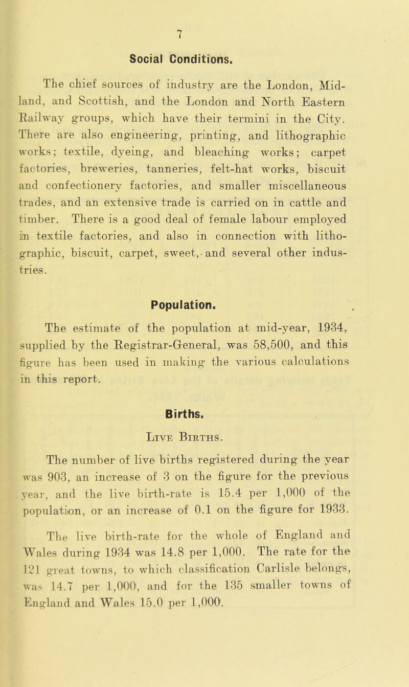 Social Conditions. The chief sources of industry are the London, Mid- land, and Scottish, and the London and North Eastern Railway groups, which have their termini in the City. There are also engineering, priinting, and lithographic works; textile, dyeing, and bleaching works; carpet factories, breweries, tanneries, felt-hat works, biscuit and confectionery factories, and smaller miscellaneous trades, and an extensive trade is carried on in cattle and timber. There is a good deal of female labour employed in textile factories, and also in connection with litho- graphic, biscuit, carpet, sweet,-and several other indus- tries. Population. The estimate of the population at mid-year, 1934, supplied by the Registrar-General, was 58,500, and this figure has been used in making the various calculations in this report. Births. Livk Births. The number of live births registered during the year was 903, an increase of 3 on the figure for the previous yeai-, and the live birth-rate is 15.4 per 1,000 of the population, or an increase of 0.1 on the figure for 1933. The live birth-rate for the whole of England and Wales during 19-34 was 14.8 per 1,000. The rate for the 121 great towns, to which classification Carlisle belongs, was 14.7 per 1,000, and for the 135 smaller towns of England and Wales 15.0 per 1,000’.