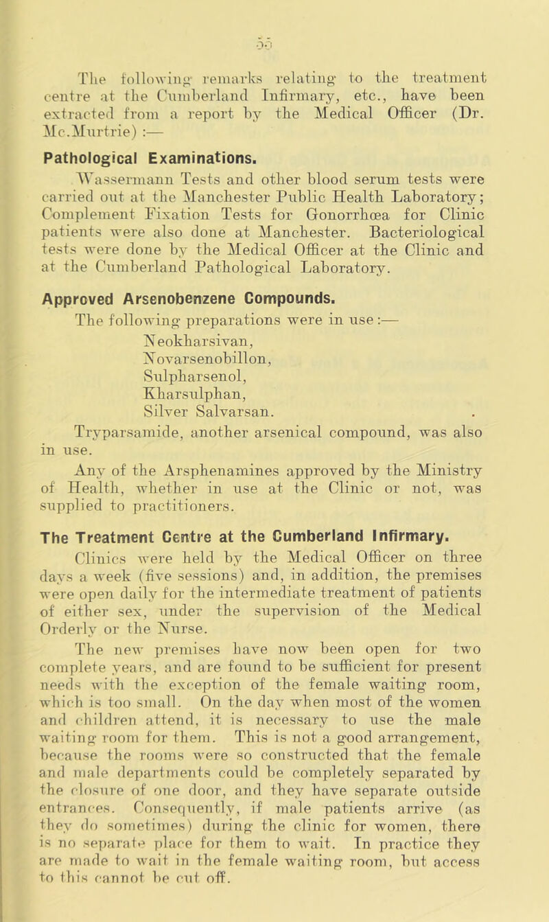 The tollowiiifi' reiuarks relating' to the treatment centre at the Ciiniherland Infirmary, etc., have been extracted from a re]mrt by the Medical Officer (Dr. Mc.Mnrtrie) :— Pathological Examinations. AVa.ssermann Tests and other blood serum tests were carried oait at the Manchester Public Health Laboratory; Complement Pixation Tests for Gonorrhoea for Clinic patients were also done at Manchester. Bacteriological tests were done by the Medical Officer at the Clinic and at the Cumberland Pathological Laboratory. Approved Arsenobenzene Compounds. The following preparations were in use :— Neokharsivan, X ovarsenobillon, Sulpharsenol, Kharsulphan, Silver Salvarsan. Tryparsamide, another arsenical compound, was also in use. Any of the Arsphenamines approved by the Ministry of Health, whether in use at the Clinic or not, was supplied to practitioners. The Treatment Centre at the Cumberland Infirmary. Clinics were held by the Medical Officer on three days a week (five sessions) and, in addition, the premises were open daily for the intermediate treatment of patients of either sex, under the supervision of the Medical Orderly or the Nxirse. The new premises have now been open for two complete years, and are found to be sufficient for present needs with the exception of the female waiting room, which is too small. On the day when most of the women and children attend, it is necessary to use the male waiting room for them. This is not a good arrangement, because the rooms were so constructed that the female and male departments could be completely separated by the closure of one door, and they have separate outside entrances. Conse(|uently, if male patients arrive (as they do sometimes) during the clinic for women, there is no separat*^ place for them to wait. In practice they are made to wait in the female waiting room, but access