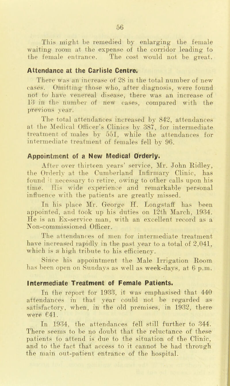 This might be remedied by enlarging the female waiting room at the expense of the corridor leading to the female entrance. The cost would not be great. Attendance at the Carlisle Centre. There was an increase of 28 in the total nnmber of new cases. Omitting those who, after diagnosis, were found not to have venei’eal disease, there was an increase of Id in the number of new cases, compared with the previous year. The total attendances increased by 842, attendances at the Medical Officer's Clinics by 387, for intermediate treatment of males by 551, while the attendances for intermediate treatment of females fell by 96. Appointment of a New Medical Orderly. After over thirteen years’ service, Mr. John Eidley, the Orderly at the Cumberland Infirmary Clinic, has found d necessary to retire, owing to other calls upon his time. ITis wide ex])erienee and remarkable personal influence with the jiatients are greatly missed. In his place Mr. George H. Longstaff has been appointed, and took up his duties on 12th March, 1934. He is an Ex-service man, with an excellent record as a Non-commissioned Officer. The attendances of men for intermediate treatment have increased rapidly in the past year to a total of 2,041, which is a high tribute to his efficiency. Since liis appointment the Male Irrigation Room has been open on Sundays as well as week-days, at 6 p.m. Intermediate Treatment of Female Patients. In the report for 1933, it was emphasised that 440 attendances in that year could not be regarded as satisfactory, when, in the old premises, in 1932, there were 641. In 1934, the attendances fell still further to 344. There seems to be no doubt that the reluctance of these patients to attend is due to the situation of the Clinic, and to the fact that access to it cannot be had through the main out-patient entrance of the hospital.