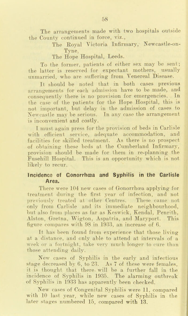 The arrang-einents made with two hospitals outside the County continued in force, viz., The Royal Victoria Infirmary, Newcastle-on- Tyne, The Hope Hospital, Leeds. To the former, patients of either sex may be sent; the latter is reserved for expectant mothers, usually unmarried, who are suffering from Venereal Disease. It should be noted that in both cases previous arrang’ements for each admission have to be made, and consequently there is no provision for emergencies. In the case of the patients for the Hope Hospital, this is not important, but delay in the admission of cases to Newcastle may be serious. In any case the arrangement is inconvenient and costly. I must again press for the provision of beds in Carlisle Avith efficient service, adequate accommodation, and facilities for skilled treatment. As there is no prospect of obtaining these beds at the Cumberland Infirmary, proAUsion should be made for them in re-planning the Fusehill Hospital. This is an opportunity which is not likely to recur. Incidence of Gonorrhoea and Syphilis in the Carlisle Area. There Avere 104 new cases of Gonorrheea applying for treatment during the first year of infection, and not ju'eviously treated at other Centres. These came not only from Carlisle and its immediate neighbourhood, but also from places as far as Keswick, Kendal, Penrith, Alston, Gretna, Wigton, Aspatria, and Haryport. This figure compares wnth 98 in 1933, an increase of 6. It has been found from experience that those living at a distance, and only able to attend at intervals of a Aveek or a fortnight, take A’ery much longer to cure than those attending daily. NeAv cases of Syphilis in the early and infectious stage decreased by 6, to 23. As 7 of these were females, it is thought that there, will be a further fall in the incidence of Syphilis in 1935. The alarming outbreak of Syphilis in 1933 has apparently been checked. NeAv cases of Congenital Syphilis were 11, compared with 10 last year, while new cases of Syphilis in the later stages numbered 15, compared with 13.