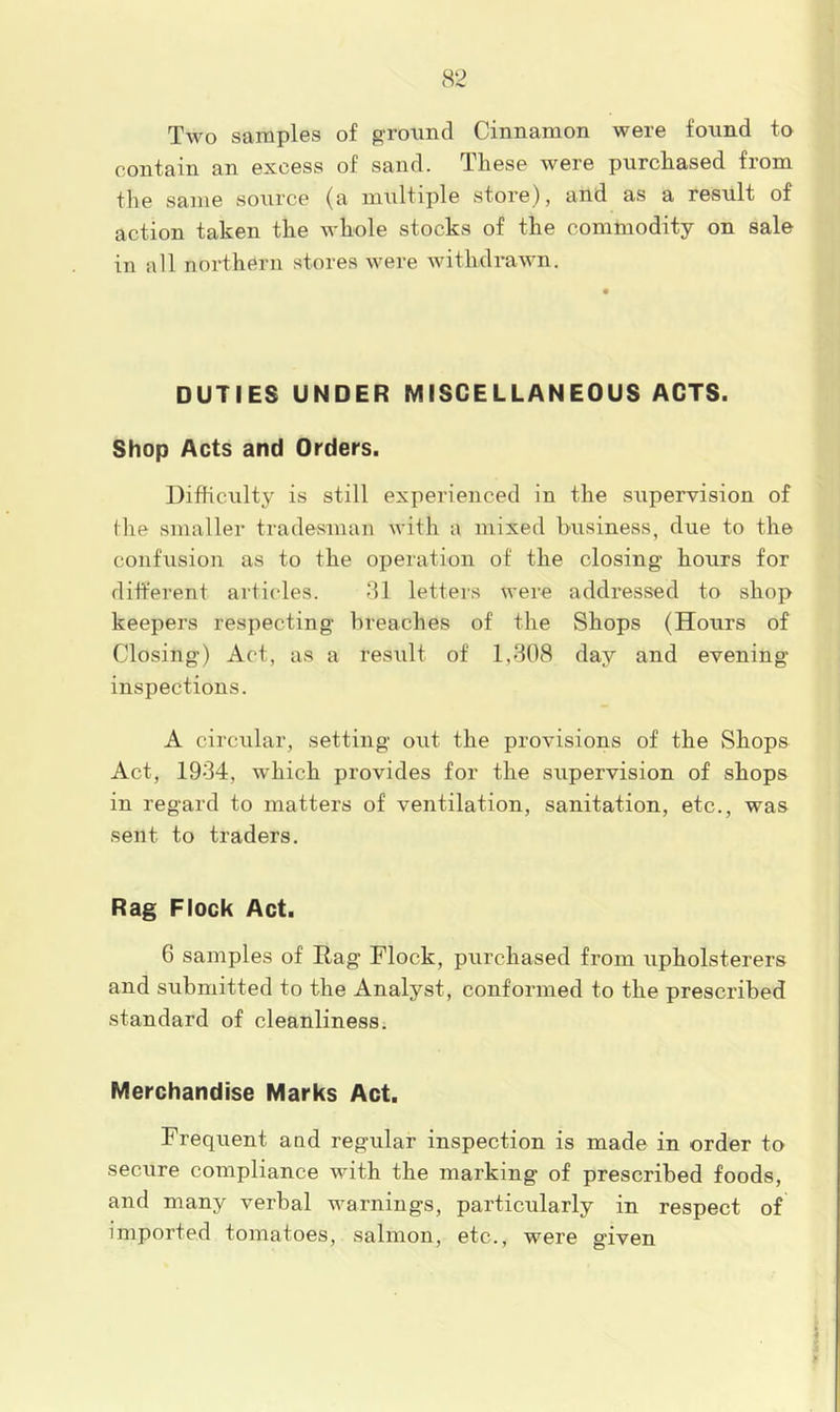 Two samples of ground Cinnamon were found to contain an excess of sand. These were purchased from the same source (a multiple store), and as a result of action taken the whole stocks of the commodity on sale in all northern stores were withdrawn. DUTIES UNDER MISCELLANEOUS ACTS. Shop Acts and Orders. Difficulty is still experienced in the supervision of tlie smaller tradesman with a mixed business, due to the confusion as to the operation of the closing hours for different articles. 31 letters were addressed to shop keepers respecting breaches of the Shops (Hours of Closing) Act, as a result of 1,308 day and evening inspections. A circular, setting out the provisions of the vShops Act, 1934, which provides for the supervision of shops in regard to matters of ventilation, sanitation, etc., was sent to traders. Rag Flock Act. 6 samples of Hag Flock, purchased from upholsterers and submitted to the Analyst, conformed to the prescribed standard of cleanliness. Merchandise Marks Act. Frequent a ad regular inspection is made in order to secure compliance with the marking of prescribed foods, and many verbal warnings, particularly in respect of imported tomatoes, salmon, etc., were given