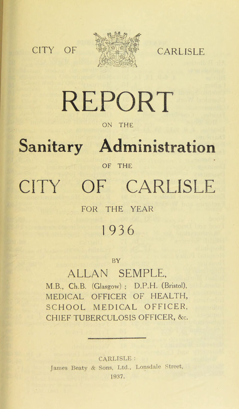 REPORT ON THE Sanitary Administration OF THE CITY OF CARLISLE FOR THE YEAR 1936 BY ALLAN SEMPLE, M.B.. Ch.B. (Glasgow) ; D.P.H. (Bristol), MEDICAL OFFICER OF HEALTH, SCHOOL MEDICAL OFFICER, CHIEF TUBERCULOSIS OFFICER, &c. CARLISLE : James Beaty Sc Sons, Ltd., Lonsdale Street, 1937.