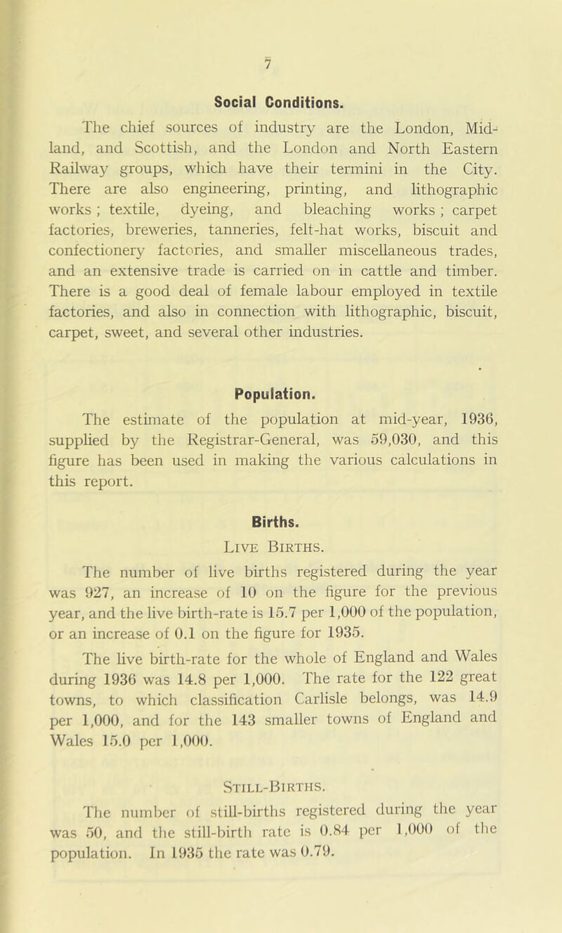 Social Conditions. The chief sources of industry are the London, Mid- land, and Scottish, and the London and North Eastern Railway groups, which have their termini in the City. There are also engineering, printing, and lithographic works; textile, dyeing, and bleaching works; carpet factories, breweries, tanneries, felt-hat works, biscuit and confectionery factories, and smaller miscellaneous trades, and an extensive trade is carried on in cattle and timber. There is a good deal of female labour employed in textile factories, and also in connection with lithographic, biscuit, carpet, sweet, and several other industries. Population. The estimate of the population at mid-year, 1936, supplied by the Registrar-General, was 59,030, and this figure has been used in making the various calculations in this report. Births. Live Births. The number of live births registered during the year was 927, an increase of 10 on the figure for the previous year, and the live birth-rate is 15.7 per 1,000 of the population, or an increase of 0.1 on the figure for 1935. The live birth-rate for the whole of England and Wales during 1936 was 14.8 per 1,000. The rate for the 122 great towns, to which classification Carlisle belongs, was 14.9 per 1,000, and for the 143 smaller towns of England and Wales 15.0 per 1,000. Stile-Births. The number of stiU-births registered during the year was 50, and the still-birth rate is 0.84 per 1,000 of the population. In 1935 the rate was 0.79.