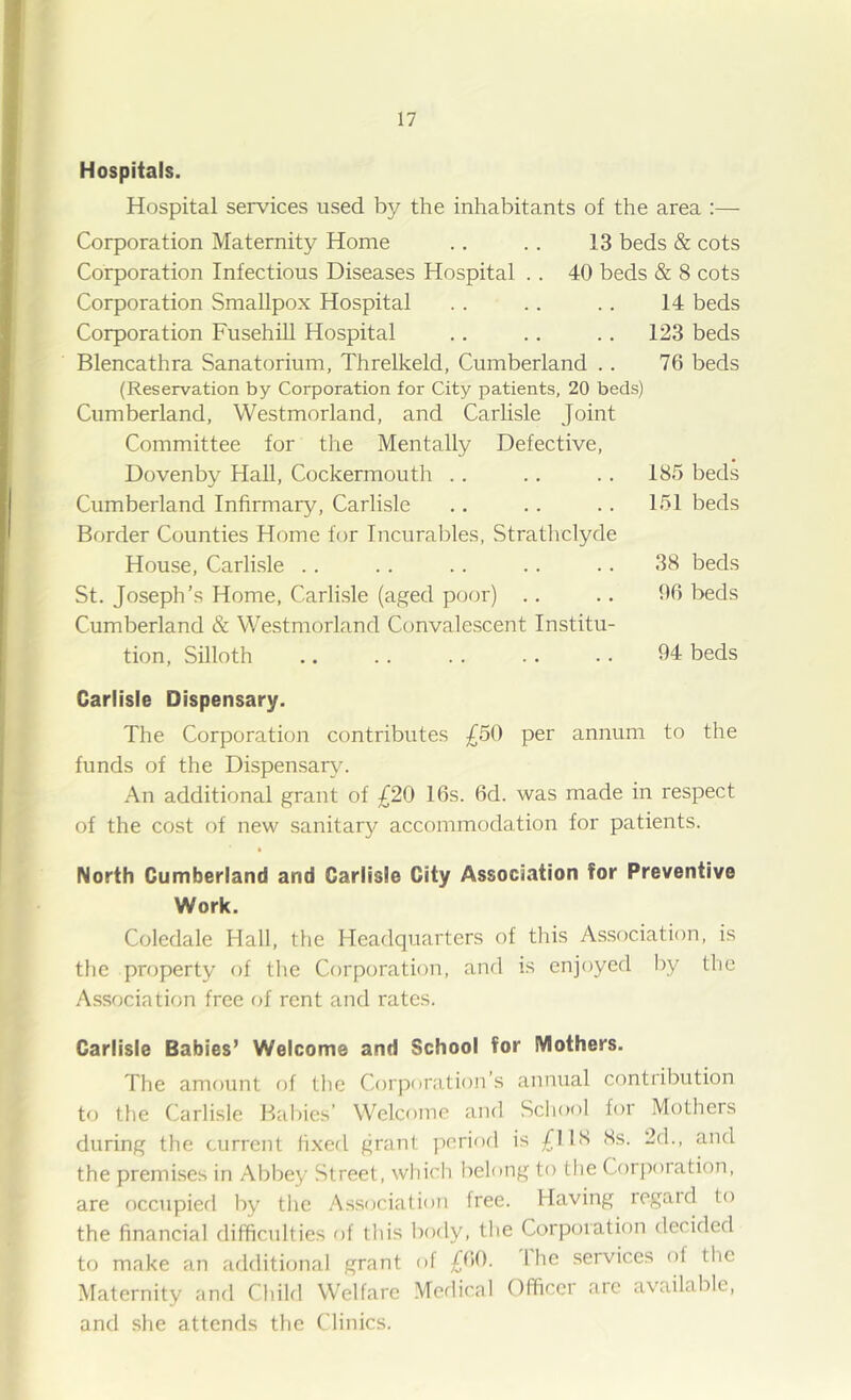 Hospitals. Hospital services used by the inhabitants of the area :— Corporation Maternity Home .. .. 13 beds & cots Corporation Infectious Diseases Hospital .. 40 beds & 8 cots Corporation Smallpox Hospital . . .. .. 14 beds Corporation Fusehill Hospital .. .. .. 123 beds Blencathra Sanatorium, Threlkeld, Cumberland .. 76 beds (Reservation by Corporation for City patients, 20 beds) Cumberland, Westmorland, and Carlisle Joint Committee for the Mentally Defective, Dovenby Hall, Cockermoutli .. Cumberland Infirmary, Carlisle Border Counties Home for Incurables, Stratliclyde House, Carlisle .. St. Joseph’s Home, Carlisle (aged pcjor) .. Cumberland & Westmorland Convalescent Institu- tion, Silloth Carlisle Dispensary. The Corporation contributes £50 per annum to the funds of the Dispensary. An additional grant of £20 16s. 6d. was made in respect of the cost of new sanitary accommodation for patients. North Cumberland and Carlisle City Association for Preventive Work. Coledale Hall, the Headquarters of this Association, is the property of the Corporation, and is enjoyed by the Association free of rent and rates. Carlisle Babies’ Welcome and School for Mothers. The amount of the Corporation’s annual contribution to the Carlisle Rallies’ Welcome and School for Mothers during the current fixed grant period is £118 8s. 2d., and the premises in Abbey Street, which belong to the Corj)oration, are occupied by the Association free. Having regaid to the financial difficulties of this body, the Corporation decided to make an additional grant of £66. Ihe services of the Maternity and Child Welfare Medical Officer arc available, and she attends the Clinics. 185 beds 151 beds 38 beds 66 beds 94 beds