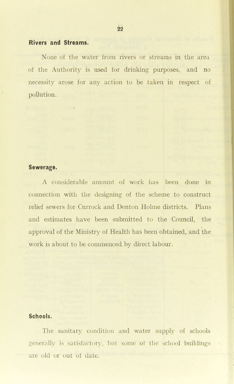 Rivers and Streams. None of the water from rivers or streams in the area of the Authority is used for drinking purposes, and no necessit}'’ arose for any action to be taken in respect of pollution. Sewerage. A considerable amount of work has been done in connection with the designing of the scheme to construct relief sewers for Currock and Denton Holme districts. Plans and estimates have been submitted to the Council, the approval of the Ministry of Health has been obtained, and the work is about to be commenced by direct labour. Schools. The sanitary condition and water supply of schools generally is satisfaetory, l>nt some of the school buildings are old or out of date.