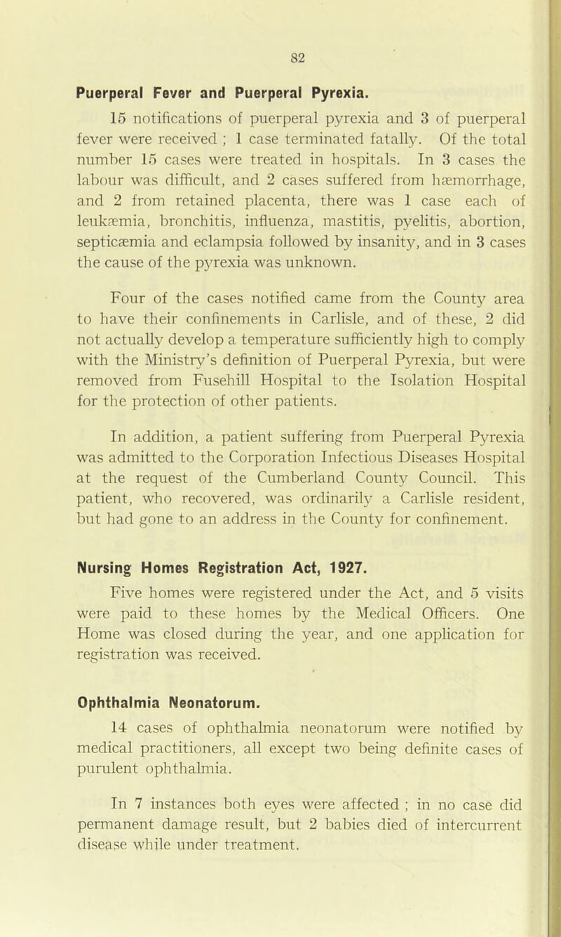 Puerperal Fever and Puerperal Pyrexia. 15 notifications of puerperal pyrexia and 3 of puerperal fever were received ; 1 case terminated fatally. Of the total number 15 cases were treated in hospitals. In 3 cases the labour was difficult, and 2 cases suffered from luemorrhage, and 2 from retained placenta, there was 1 case each of leuk?emia, bronchitis, influenza, mastitis, pyelitis, abortion, septicaemia and eclampsia followed by insanity, and in 3 cases the cause of the p5Texia was unknown. Four of the cases notified came from the County area to have their confinements in Carlisle, and of these, 2 did not actually develop a temperature sufficiently high to comply with the Ministry’s definition of Puerperal Pyrexia, but were removed from Fusehill Hospital to the Isolation Hospital for the protection of other patients. In addition, a patient suffering from Puerperal Pyrexia was admitted to the Corporation Infectious Diseases Hospital at the request of the Cumberland County Council. This patient, who recovered, was ordinarily a Carlisle resident, but had gone to an address in the County for confinement. Nursing Homes Registration Act, 1927. Five homes were registered under the Act, and 5 visits were paid to these homes by the Medical Officers. One Home was closed during the year, and one application for registration was received. Ophthalmia Neonatorum. 14 cases of ophthalmia neonatorum were notified by medical practitioners, all except two being definite cases of purulent ophthalmia. In 7 instances both eyes were affected ; in no case did permanent damage result, but 2 babies died of intercurrent di.sease while under treatment.