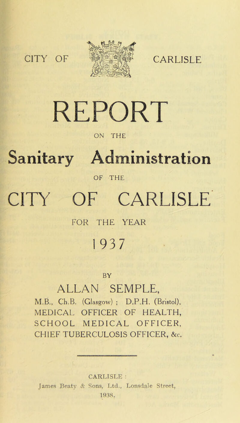 REPORT ON THE Sanitary Administration OF THE CITY OF CARLISLE FOR THE YEAR 1937 BY ALLAN SEMPLE, M.B., Ch.B. (Glasgow) ; D.P.H. (Bristol), MEDICAL OFFICER OF HEALTH, SCHOOL MEDICAL OFFICER, CHIEF TUBERCULOSIS OFFICER, &c. CARTJSLE : James Beaty ft Sons, Ltd., Lonsdale Street, 1938,