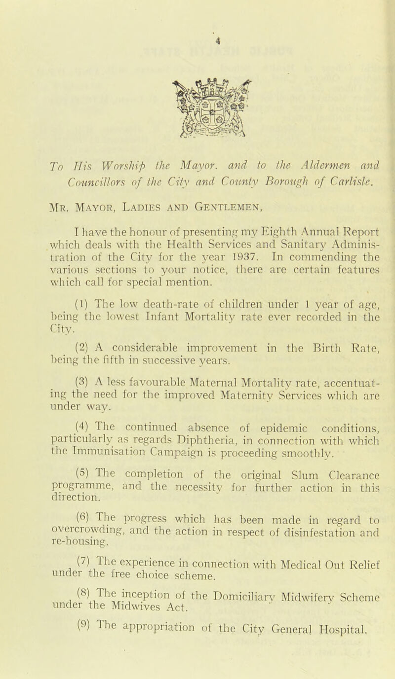 To IIis Worship the Mayor, and fo the Aldermen and Councillors of the City and County Borough of Carlisle. Mr. Mayor, Ladies and Gentlemen, T have the honour of presenting my Eighth Annual Report which deals with the Health Services and Sanitary Adminis- tration of the City for the 3'ear 1937. In commending the various sections to your notice, there are certain features which call for special mention. (1) The low death-rate of children under 1 year of age, being the lowest Infant Mortality rate ever recorded in the City. (2) A considerable improvement in the Birth Rate, being the fifth in successive vears. (3) A less favourable Maternal Mortality rate, accentuat- ing the need for the improved Maternity Services which are under way. (4) The continued absence of epidemic conditions, particularly as regards Diphtheria, in connection with which the Immunisation Campaign is proceeding smoothly. (5) The completion of the original Slum Clearance programme, and the necessitv for further action in this direction. (6) The progress which has been made in regard to overcrowding, and the action in respect of disinfestation and re-housing. (7) The experience in connection with Medical Out Relief under the free choice scheme. (8) The inception of the Domiciliarv Midwiferv Scheme under the Midwives Act. (9) The appropriation ol the City General Hospital,