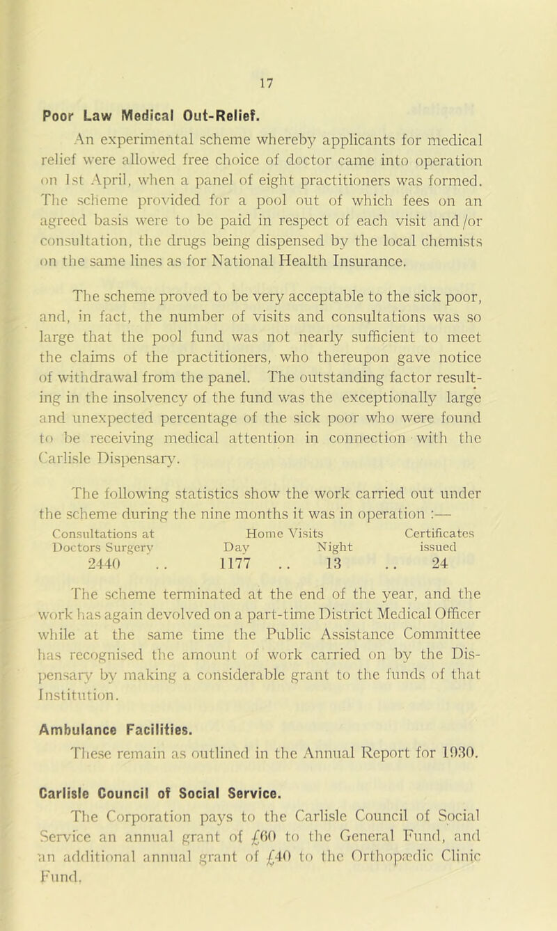 Poor Law Medical Out-Relief. An experimental scheme whereby applicants for medical relief were allowed free choice of doctor came into operation on 1st April, when a panel of eight practitioners was formed. The scheme provided for a pool out of which fees on an agreed basis were to be paid in respect of each visit and /or consultation, the drugs being dispensed by the local chemists on the same lines as for National Health Insurance. The scheme proved to be very acceptable to the sick poor, and, in fact, the number of visits and consultations was so large that the pool fund was not nearly sufficient to meet the claims of the practitioners, who thereupon gave notice of withdrawal from the panel. The outstanding factor result- ing in the insolvency of the fund was the exceptionally large and unexpected percentage of the sick poor who were found to be receiving medical attention in connection with the flaiiisle Dispensar}. The following statistics show the work carried out under the scheme during the nine months it was in operation ;— Consultations at Home Visits Certificates Doctors Surgery Day Night issued 2440 117'7 .. 1.3 .. 24 The scheme terminated at the end of the year, and the work has again devolved on a part-time District Medical Officer while at the same time the Public Assistance Committee has recognised tlie amount of work carried on by the Dis- pensary by making a considerable grant to the funds of that Institution. Ambulance Facilities. These remain as outlined in the Annual Report for 1030. Carlisle Council of Social Service. The Corporation pays to the Carlisle Council of Social Service an annual grant of £00 to tlic General Fund, and un additional annual grant of £40 to the ()rthopa?dic Clinic Fund.