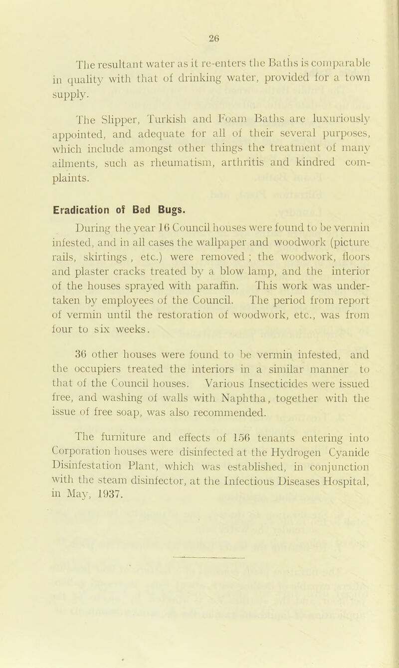 The resultant water as it re-enters the Baths is comparable in quality with that of drinking water, provided for a town supply. Tlie Slipper, Turkish and h'oam Baths are luxuriously ai)pointed, and adequate for all of their several purposes, which include amongst other things the treatment of many ailments, such as rheumatism, arthritis and kindred com- plaints. Eradication of Bed Bugs. During the year lb Council houses were found to be vermin infested, and in all cases the wallpaper and woodwork (picture rails, skirtings , etc.) were removed ; the woodwork, floors and plaster cracks treated b}' a blow lamp, and the interior of the houses sprayed with paraffin. This work was under- taken by employees of the Council. The period from report of vermin until the restoration of woodwork, etc., was from four to six weeks. 3() other houses were found to be vermin infested, and the occupiers treated the interiors in a similar manner to that of the Council houses. Various Insecticides were issued free, and washing of walls with Naphtha, togetlier with the issue of free soap, was also recommended. The furniture and effects of 156 tenants entering into Corporation houses were disinfected at the Hydrogen Cyanide Disinfestation Plant, which was established, in conjunction with the steam disinfector, at the Infectious Diseases Hospital, in May, 1937.