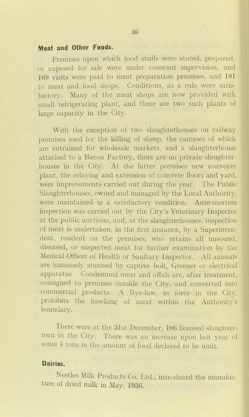 Moat and Other Foods. Premises upon which Icxxl sLul'fs were stored, prepared, or exposed for sale were under constant supervision, and 10!) visits were paid to meat preparation premises, and 181 to meat and food sliops. Conditions, as a rule were satis- factory. Many of the meat shops are now provided with small 'refrigerating plant, and there are two such plants of large capacity in the City. With the exception of two slaughterhouses on railway premises used for the killing of sheep, the carcases of which are entrained for wholesale markets, and a slaughterhouse attached to a Bacon Factory, there are no private slaughter- houses in tlie City. At the latter premises new conveyer plant, the relaying and extension of concrete floors and yard, were improvements carried out during the year. 'I'he Public Slaughterhouses, owned and managed by the Local Authority, were maintained m a satisfactory condition. Ante-mortem inspection was carried out by the City’s Veterinary Inspector at the public auctions, and, at the slaughterhouses, inspection of meat is undertaken, in the first instance, by a Superinten- dent, resident on the premises, who retains all unsound, diseased, or suspected meat for further examinatum by the Medical Officer of Health or Sanitary Inspector. All animals are humanely stunned by captive bolt. Greener or electrical apparatus Condemned meat and offals are, after treatment, consigned to premises outside the City, and converted into commercial products. A Bye-law, in force in the Cit}', prohibits the hawking of meat within the Authority’s boundary. There were at the 31st December, lUG licensed .slaughter- men in tlie City. There was an increase upon last year of some 5 tons in the amount of food declared to be unfit. Dairies. Nestles Milk Products Co. Ltd., introduced the manufac- ture of dried milk in May, 193G.