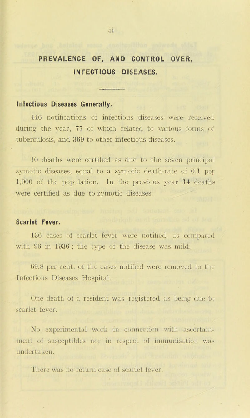 PREVALENCE OF, AND CONTROL OVER, INFECTIOUS DISEASES. Infectious Diseases Generally. 440 notilications of infectious diseases were received during the year, 77 of which related to varujus forms of tuberculosis, and 309 to other infectious diseases. 10 deaths were certihed as due to the seven principal /.yinotic diseases, equal to a zymotic death-rate of 0.1 per 1,000 of the population. In the previous }^ear 14 deaths were certihed as due to zymotic diseases. Scarlet Fever. 130 cases of scarlet fever were notihed, as compared with 90 in 1930 ; the type of the disease was mild. 09.H per cent, of the cases notihed were removed to the Infectious Diseases Hospital. Due death of a resident was registered as being due to scarlet fever. No experimental work in connection with a.scertain- meiit of SLiscepliblcs nor in respect of imnumi.sation was undertaken. There was no return case of scarlet lever.