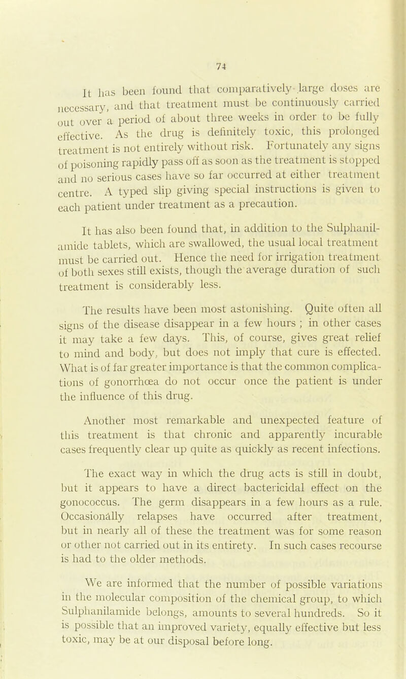 It has been lound that comparatively-.large doses are necessary, and that treatment must be continuously carried out over a period of about three weeks in order to be fully elfective. As the drug is delinitely toxic, this prolonged treatment is not entirely without risk. Fortunately any signs of poisoning rapidly pass off as soon as the treatment is stopped and no serious cases luive so far occurred at either treatment centre. A typed slip giving special instructions is given to each patient under treatment as a precaution. It has also been found that, in addition to the Sulphanil- amide tablets, which are swallowed, the usual local treatment must be carried out. Hence the need for irrigation treatment of both sexes still exists, though the average duration of such treatment is considerably less. The results have been most astonishing. Quite often all signs of the disease disappear in a few hours ; in other cases it may take a few days. This, of course, gives great relief to mind and body, but does not imply that cure is effected. What is of far greater importance is that the common complica- tions of gonorrhoea do not occur once the patient is under the influence of this drug. Another most remarkable and unexpected feature of this treatment is that chronic and apparently incurable cases frequently clear up quite as quickly as recent infections. The exact way in which the drug acts is still in doubt, but it appears to have a direct bactericidal effect on the gonococcus. The germ disappears in a few hours as a rule. Occasionally relapses have occurred after treatment, but in nearly all of these the treatment was for some reason or other not carried out in its entirety. In such cases recourse is had to the older methods. We are informed that the number of possible variations in the molecular composition of the chemical group, to which Sulphanilamide belongs, amounts to several hundreds. So it is possible that an improved variety, equally effective but less toxic, may be at our disposal before long.