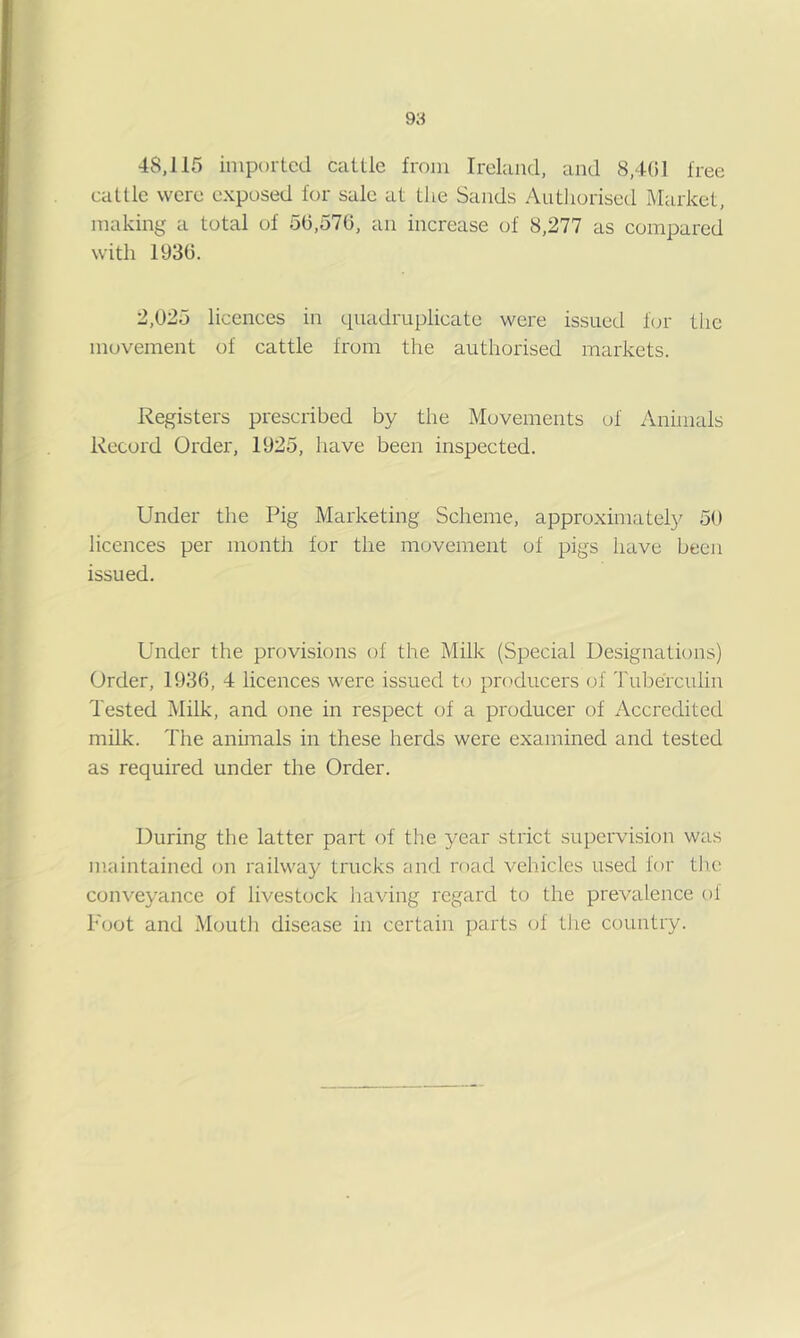 48,115 imported cattle from Ireland, and 8,401 free cattle were exposed for sale at the Sands Authorised Market, making a total of 50,576, an increase of 8,277 as compared with 1930. 2,025 licences in quadruplicate were issued fen- tiic movement of cattle from the authorised markets. Registers prescribed by the Movements of Animals Record Order, 1925, have been inspected. Under the Pig Marketing Scheme, approximately 50 licences per montli for the movement of pigs have been issued. Under the provisions of the Milk (Special Uesignations) Order, 1936, 4 licences were issued to producers of Tuberculin Tested Milk, and one in respect of a producer of Accredited milk. The anunals in these herds were examined and tested as required under the Order. During the latter part of the year strict supervision was maintained on railway trucks and road vehicles used for tlie conveyance of livestock having regard to the prevalence of Foot and Mouth disease in certain parts of the country.