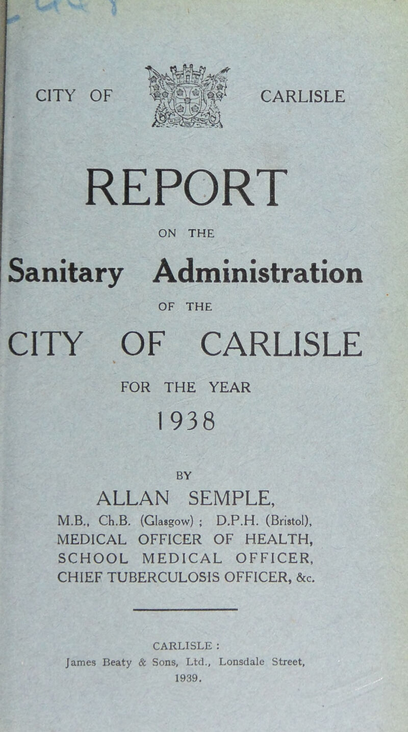 REPORT ON THE Sanitary Administration OF THE CITY OF CARLISLE FOR THE YEAR 1938 ALLAN SEMPLE, M.B., Ch.B. (Glasgow) ; D.P.H. (Bristol), MEDICAL OFFICER OF HEALTH, SCHOOL MEDICAL OFFICER, CHIEF TUBERCULOSIS OFFICER, &c. CARLISLE : James Beaty & Sons, Ltd., Lonsdale Street, 1939.