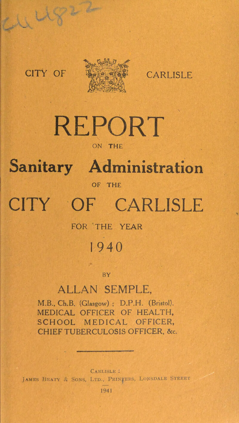 REPORT ON THE Sanitary Administration OF THE ClTf OF CARLISLE FOR ‘THE YEAR 1940 BY ALLAN SEMPLE, M.B., Ch.B. (Glasgow) ; D.P.H. (Bristol). MEDICAL OFFICER OF HEALTH, SCHOOL MEDICAL OFFICER, CHIEF TUBERCULOSIS OFFICER. &c. .j Carlisle : James Beaty & Sons, Ltd., Printers, Lonsdale Street I