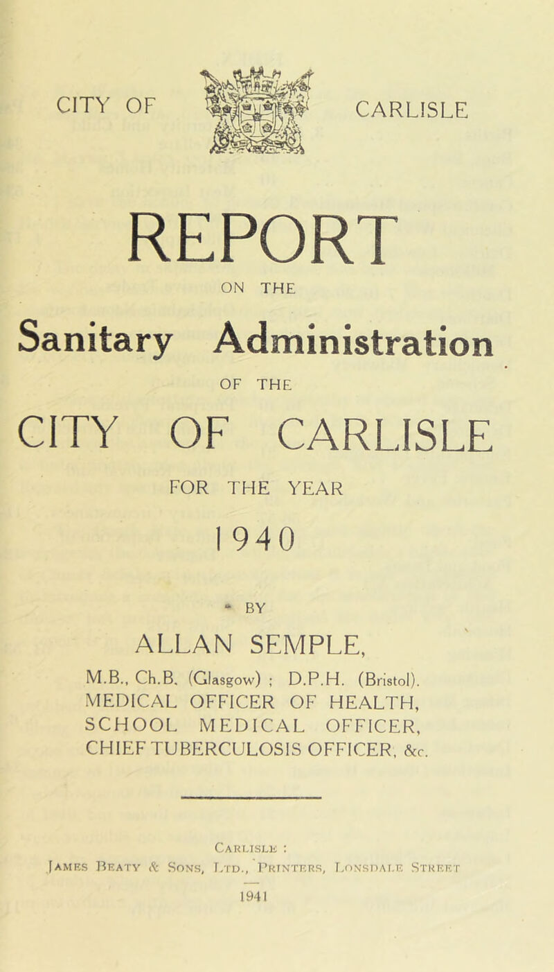 CARLISLE REPORT ON THE Sanitary Administration OF THE CITY OF CARLISLE FOR THE YEAR I 940 - BY ALLAN SEMPLE, M.B., Ch.B, (Glasgow) : D.P.H. (Bristol). MEDICAL OFFICER OF HEALTH, SCHOOL MEDICAL OFFICER, CHIEF TUBERCULOSIS OFFICER, &c. Carlisle : [amrs Braty Sons, f/rD., Pktntrrs, F^onsdale Street