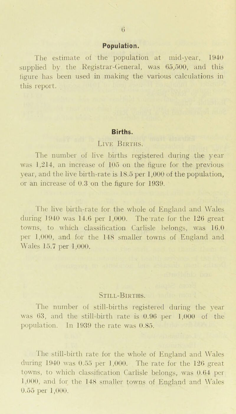 Population. 'I'he estimate of the population at mid-yeai', 1940 supplied by the Registrar-Cieneral, was Ob.bOO, and this iigure has been used in making the various calculations in this report. Births. Live Births. The number of li\-e births registered during the year was 1,214, an increase of lOb on the figure for the previous year, and the live birth-rate is IS.o per 1,()0U of the population, or an increase of 0.3 on the figure for lf>39. The live birth-rate for the whole of Englaiul and NTales during 1940 was 14.0 per 1,000. The rate for the 120 great towns, to which classification ('arlisle belongs, was 10.0 jier 1,000, and for the 14S smaller towns of England and \\'ales 15.7 per 1,000. Still-Births. 'I'he number of still-births registered during the year was 03, and the still-birth rate is 0.90 per 1,000 of the population. In 1939 the rate was 0.85. Ihc still-birth rate for the whole of England and Wales during 1940 was 0.55 per 1,000. The rate for the 120 great towns, to which classification Carlisle belongs, was 0.04 per 1,000, and for the 148 smaller towns of England and Wales 0.55 per 1,000.