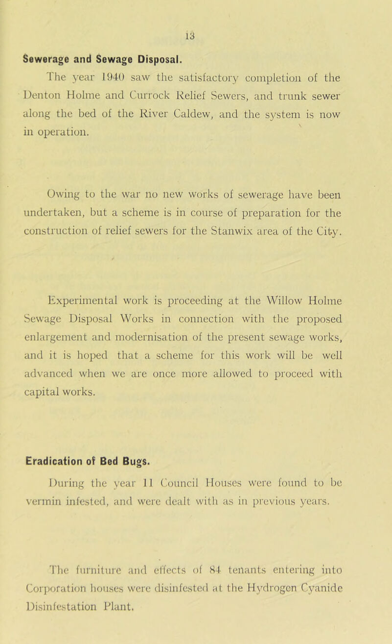 Sewerage and Sewage Disposal. The year 1940 saw the satisfactory coinpletioji of the Denton Holme and Currock Relief Sewers, and trunk sewer along the bed of the River Caldew, and the system is now in operation. Owing to the war no new works of sewerage have been undertaken, but a scheme is in course of preparation for the construction of relief sewers for the Stanwi.x area of tlie City. Experimental work is proceeding at the Willow Holme Sewage Disposal Works in connection with the proposed enlargement and modernisation of the present sewage works, and it is hoped that a scheme for this work will be well advanced when we are once more allowed to proceed with capital works. Eradication of Bed Bugs. During the year 11 ('ouncil Houses were found to be vermin infested, and were dealt with as in previous years. The furniture and effects of H4 tenants entering into Corj)oration houses were disinfested at the Hydrogen Cyanide Disinfestation Plant.
