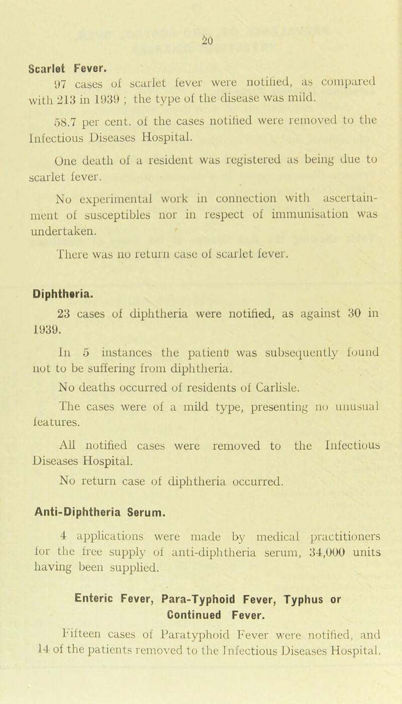Scarlet Fever. <J7 cases of scarlet fever were notilied, as compared with 213 in 1939 ; the type of tlie disease was mild. 58.7 per cent, of the cases notified were removed to the Infectious Diseases Hospital. One death of a resident was registered us being due to scarlet fever. No experimental work in connection with ascertain- ment of susceptibles nor in respect of immunisation was undertaken. There was no return case of scarlet fever. Diphthsria. 23 cases of diphtheria were notilied, as against 30 in 1939. In 5 instances the patienti was subsequently found not to be suffering from diphtheria. No deaths occurred of residents of Carlisle. The cases were of a mild type, presenting no unusual leatures. All notilied cases were removed to the Infectious Diseases Hospital. No return case of diphtheria occurred. Anti-Diphtheria Serum. 4 applications were made b}' medical practitioners for the free supply of anti-diphtheria serum, 34,000 units having been supplied. Enteric Fever, Para-Typhoid Fever, Typhus or Continued Fever. fifteen cases of Paratyphoid Fever were notilied, and 14 of the patients removed to the Infectious Diseases Hospital.