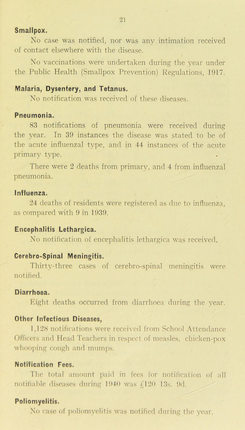 Smallpox. Xo case was notified, nor was any intimation received of contact elsewhere with the disease. Xo vaccinations were undertaken during the year under the Public Health (Smallpox Prevention) Regulations, 1917. Malaria, Dysentery, and Tetanus. Xo notification was received of these diseases. Pneumonia. 83 notifications of pneumonia were received during the year. In 39 instances the disease was stated to be of the acute influenzal type, and in 44- instances of the acute primary type. There were 2 deaths from primary, and 4 from influenzal pneumonia. influenza. 24 deaths of residents were registered as due to influenza, as compared with 9 in 1939. Encephalitis Lethargica. Xo notification of encephalitis lethargica was received, Cerebro-Spinal Meningitis. Thirty-three cases of cerebro-spinal meningitis were notified. Diarrhoea. Right deaths occurred from diarrhoea during the year. Other Infectious Diseases, 1,128 notifications were received from School Attendance Officers and Head Teachers in respect of measles, chicken-pox whooping cough and mumi^s. Notification Fees. The total amount paid in fees for notificalion of all notifial)lc diseases during 1910 was £\'H) 13s. 9d. Poliomyelitis. Xo case of poliomyelitis was notifierl dnriug tlie year.
